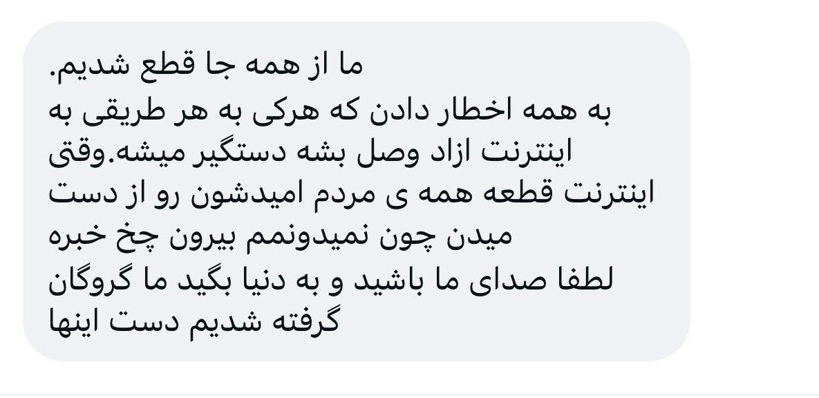 In the past few hours, this is the only message I’ve received from Iran. The sender wrote:

“Our connection to the outside world has been completely cut off. Everyone has been warned that anyone who connects to the open internet will be arrested. When the internet is cut, people
