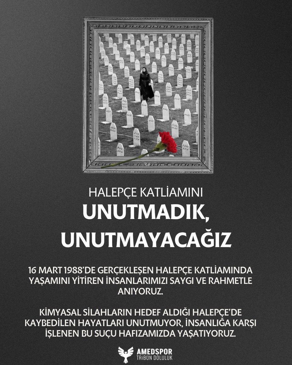 HALEPÇE KATLİAMINI
UNUTMADIK, UNUTMAYACAĞIZ

16 Mart 1988’de gerçekleştirilen Halepçe Katliamı’nda yaşamını yitiren insanlarımızı saygı ve rahmetle anıyoruz. Kimyasal silahların hedef aldığı Halepçe’de kaybedilen hayatları unutmuyor, insanlığa karşı işlenen bu büyük suçu