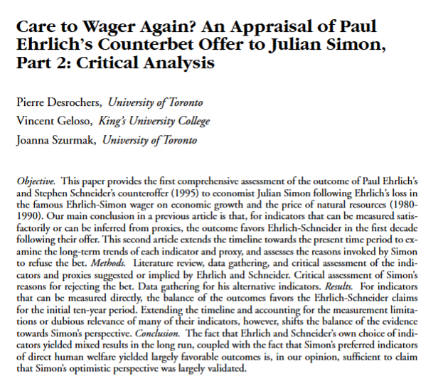 VincentGeloso's tweet photo. Since Paul Ehrlich is dead, I should point to my research in Social Science Quarterly with Pierre Desrochers and Joanna Szurmak where we show that he would have lost his second bet with Julian Simon with a longer time horizon. 

In other words, during his lifetime, Ehrlich's pessimistic view of mankind lost out to Simon's optimistic view. The only sadness I have with respect to Ehrlich's passing is that he never acknowledged how wrong he frequently/generally. He simply always retreated to "we should worry" claims (which is fair, but not a sufficient cover for his errors).