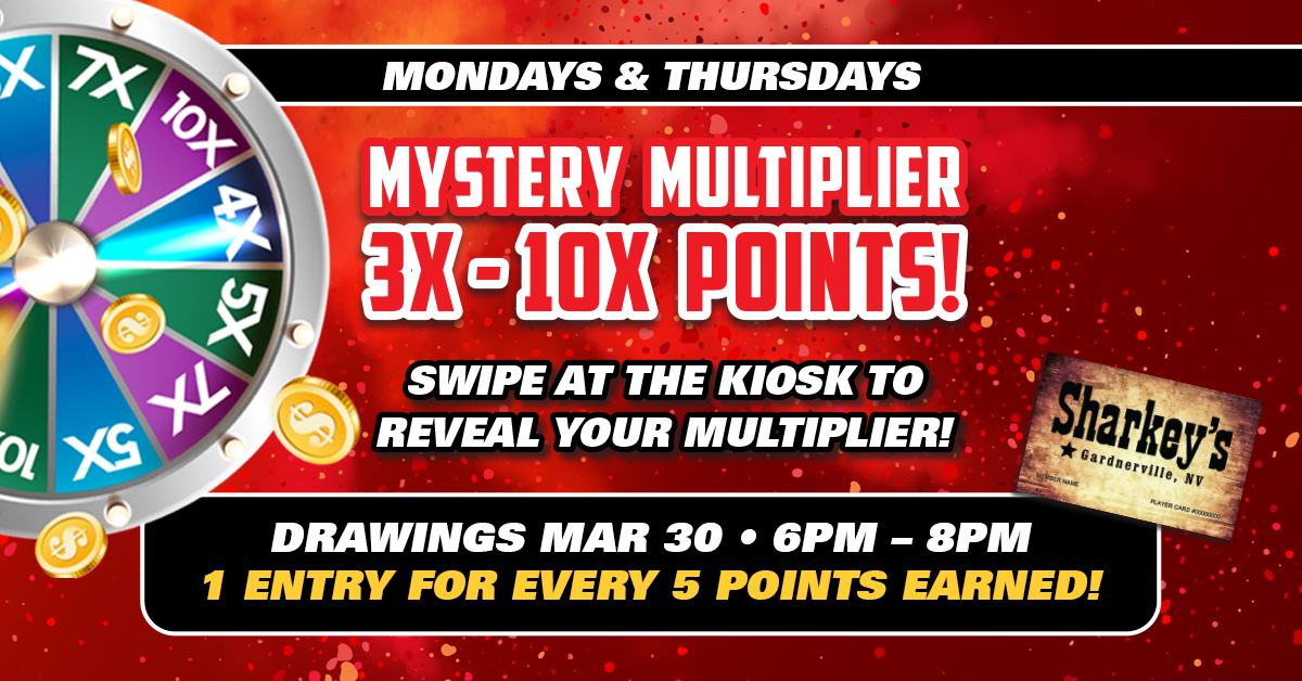 It's Mystery Multiplier Monday at Sharkey's Casino. Rewards Club Members can stop by our Promo Kiosk today to determine their Mystery Multiplier (3X-10X) for the day, plus receive entries into our Monthly Drawings on March 30th from 6-8pm to win up to $2,500.