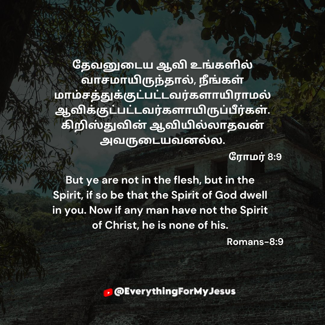 everyformyjesus's tweet image. Today-Verse

தேவனுடைய ஆவி உங்களில் வாசமாயிருந்தால், நீங்கள் மாம்சத்துக்குட்பட்டவர்களாயிராமல் ஆவிக்குட்பட்டவர்களாயிருப்பீர்கள். கிறிஸ்துவின் ஆவியில்லாதவன் அவருடையவனல்ல.

ரோமர் 8:9

#bibleendtimeevents   #tamilwire  #verse #biblestudy #amen #tamil #motivation #god #JesusIsLord
