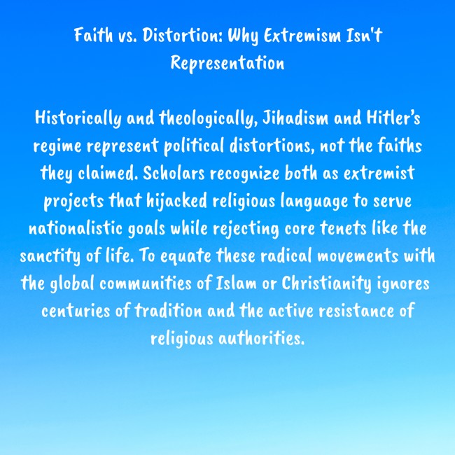 Faith vs. Distortion: Why Extremism Isn't Representation

Historically and theologically, Jihadism and Hitler’s regime represent political distortions, not the faiths they claimed. Scholars recognize both as extremist projects that hijacked religious language to serve