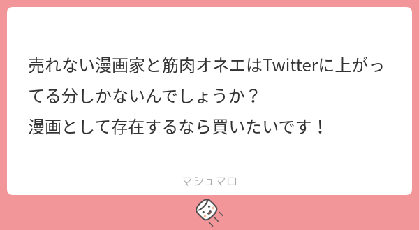 マシュマロありがとうございます。
残念ながら、売れない漫画家と筋肉オネェはTwitterに上がってる分しか今のところ無いですね。
ただ、私の性の癖として『体の関係後から始まる純愛』が好きなので、今後のネタだけは結構あります。
（あとオネェと筋肉とジト目女子も好きです）