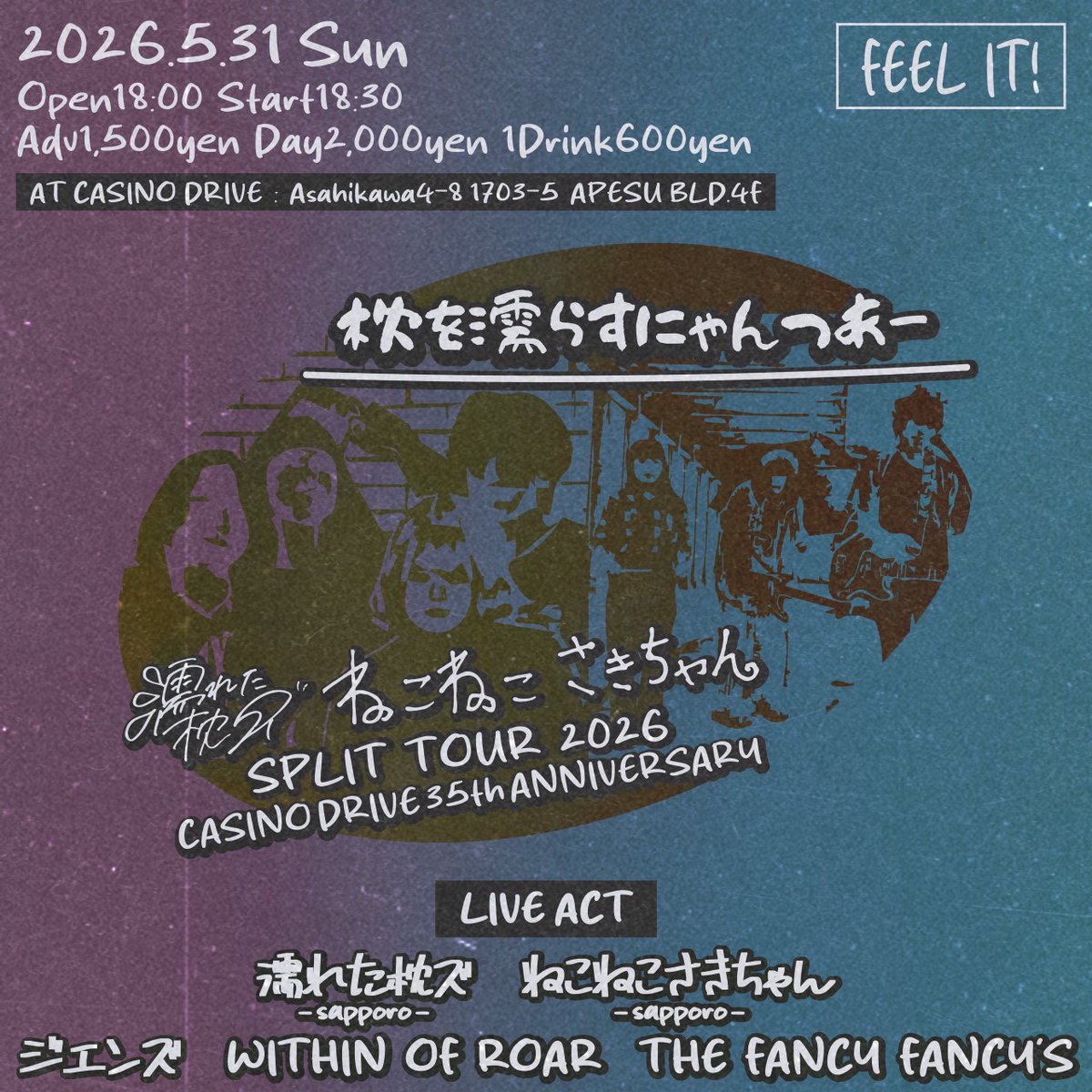 2026.05.31(日)
FEEL IT!
濡れた枕ズ・ねこねこさきちゃん
SPLIT TOUR 2026
【枕を濡らすにゃんつあー】
⁡
CASINO DRIVE 35th ANNIVERSARY
⁡
【LIVE ACT】
濡れた枕ズ(札幌)
ねこねこさきちゃん(札幌)
WITHIN OF ROAR
THE FANCY FANCY’S
ジエンズ