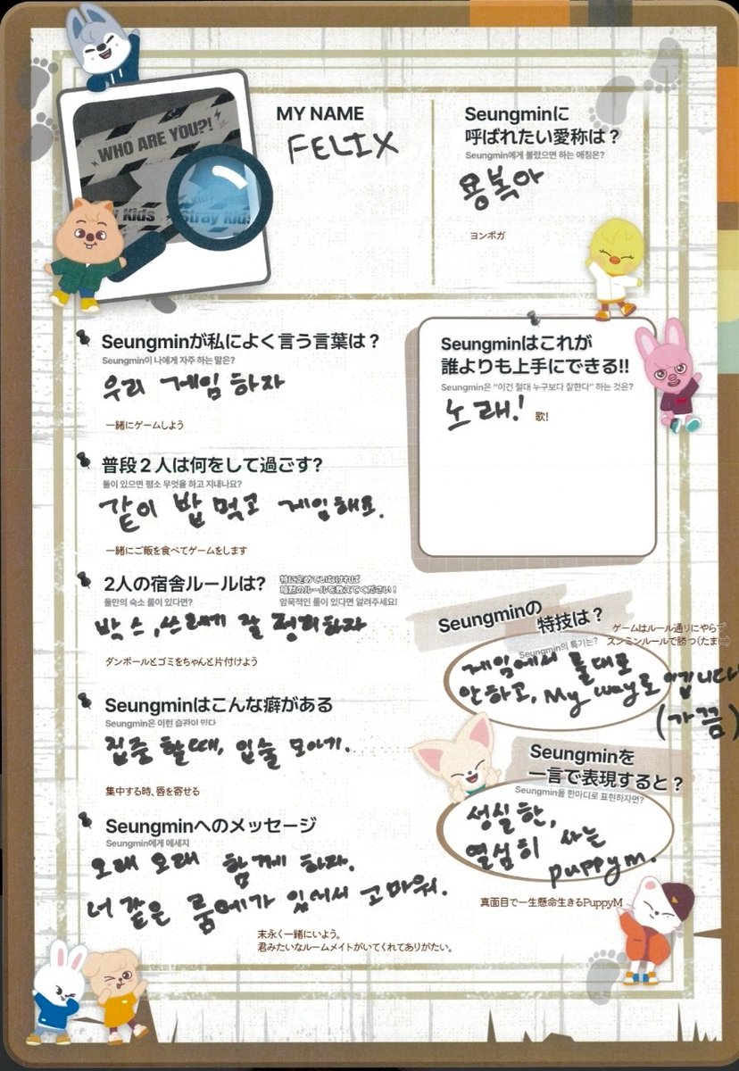 staysday6's tweet photo. felix's profile on seungmin!

my name
🐥: FELIX
what nickname would you like seungmin to call you
🐥: yongbok-ah

what does seungmin say to you often?
🐥: let's play a game

what do you two usually do when it's just the two of you? 
🐥: eat together and play games 

any dorm rules? if not pls tell us if you have any unspoken rules
🐥: let's clean up boxes and trash properly 

seungmin's habit 
 🐥: he purses his lips when he concentrates

message to seungmin
🐥: let’s stay together for a long, long time. i’m grateful to have a roommate like you.

something seungmin does better than anyone else
🐥: sing!

seungmin's specialty
🐥: in games he doesn't follow the rules, he wins "My way" (sometimes)

describe seungmin in one word
🐥: diligent, hardworking puppym.