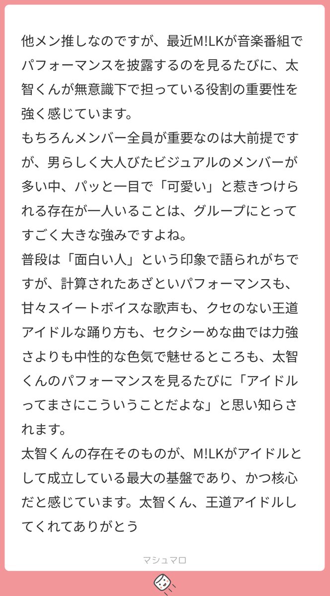 メンバーも「太智が核」というほどだいちくんにはアイドルの本質が詰まっていると思います。言語化していただいているもの全てがだいちくんの魅力であり私たちが惚れるものであり…。おちゃらけと冷静さのギャップもいいですよね！だいちくんの魅力が色んな人に伝わっているんだなあと…