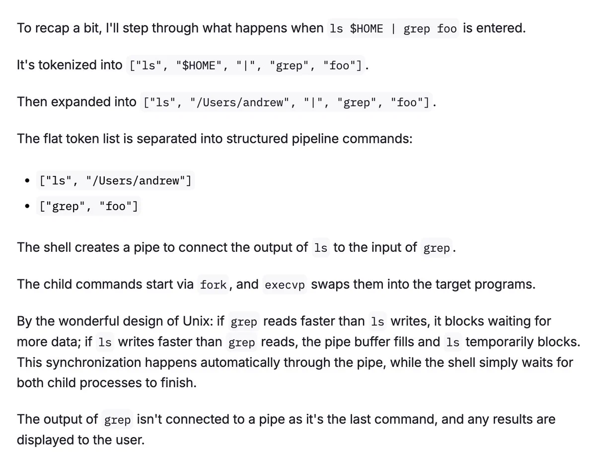 Screenshot of:

To recap a bit, I'll step through what happens when ls $HOME | grep foo is entered.

It's tokenized into ["ls", "$HOME", "|", "grep", "foo"].

Then expanded into ["ls", "/Users/andrew", "|", "grep", "foo"].

The flat token list is separated into structured pipeline commands:

["ls", "/Users/andrew"]
["grep", "foo"]
The shell creates a pipe to connect the output of ls to the input of grep.

The child commands start via fork, and execvp swaps them into the target programs.

By the wonderful design of Unix: if grep reads faster than ls writes, it blocks waiting for more data; if ls writes faster than grep reads, the pipe buffer fills and ls temporarily blocks. This synchronization happens automatically through the pipe, while the shell simply waits for both child processes to finish.

The output of grep isn't connected to a pipe as it's the last command, and any results are displayed to the user.


