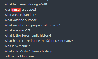 StanislasBerton's tweet photo. "Que s'est-il passé durant la 2 GM? 
Hitler était-il une marionnette? 
Qui était chargé de le contrôler?
Pour quelle raison? 
Quel était le vrai motif de la guerre?
Quel âge avait GS [George Soros]? 
Quelle est l'histoire de la famille Soros? 
Que s'est-il passé depuis la chute de l'Allemagne nazie?
Qui est A. Merkel?
Quelle est l'histoire de la famille Merkel?
Suivez les lignées."
Qpost 142, 12/11/2017