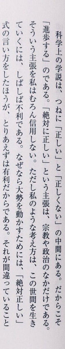 「科学上の学説は、つねに「正しい」と「正しくない」の中間にある。だからこそ「進歩する」のである。「絶対に正しい」という主張は、宗教や政治のなかだけである。そういう主張を私はむろん信用しない」「私のような考え方は、この世間を生きていくには、しばしば不利である」（『考えるヒト』P179）
