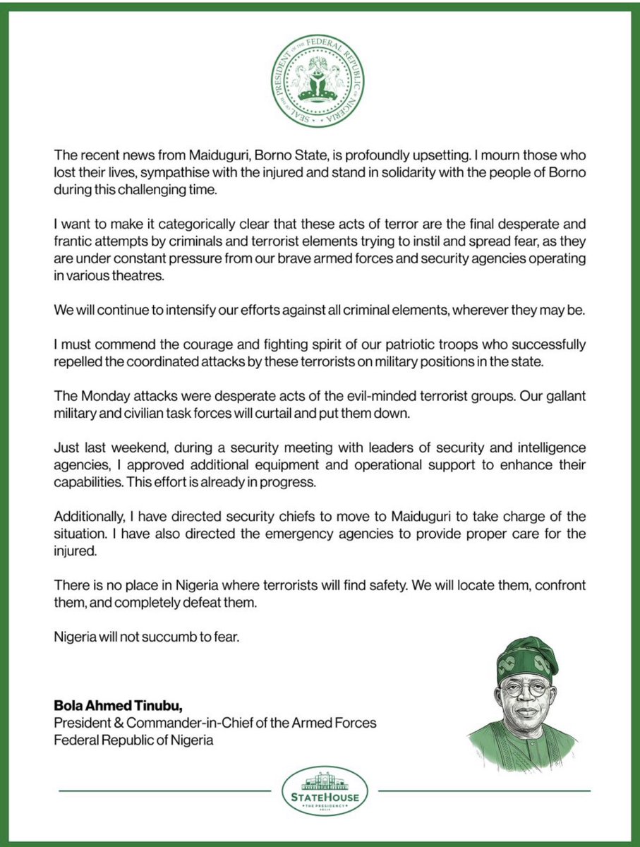 SundayDareSD's tweet photo. NIGERIA WILL NOT SUCCUMB TO FEAR. WE WILL CONFRONT AND DEFEAT TERRORISM.  

STATEHOUSE STATEMENT

President Tinubu commiserates with the Borno people over recent terror strikes 

The recent news from Maiduguri, Borno State, is profoundly upsetting. I mourn those who lost their lives, sympathise with the injured and stand in solidarity with the people of Borno during this challenging time.

I want to make it categorically clear that these acts of terror are the final desperate and frantic attempts by criminals and terrorist elements trying to instil and spread fear, as they are under constant pressure from our brave armed forces and security agencies operating in various theatres. 

We will continue to intensify our efforts against all criminal elements, wherever they may be.

I must commend the courage and fighting spirit of our patriotic troops who successfully repelled the coordinated attacks by these terrorists on military positions in the state. 

The Monday attacks were desperate acts of the evil-minded terrorist groups. Our gallant military and civilian task forces will curtail and put them down.

Just last weekend, during a security meeting with leaders of security and intelligence agencies, I approved additional equipment and operational support to enhance their capabilities. This effort is already in progress.

Additionally, I have directed security chiefs to move to Maiduguri to take charge of the situation. I have also directed the emergency agencies to provide proper care for the injured.

There is no place in Nigeria where terrorists will find safety. We will locate them, confront them, and completely defeat them.

Nigeria will not succumb to fear.

Bola Ahmed Tinubu,
President & Commander-in-Chief.