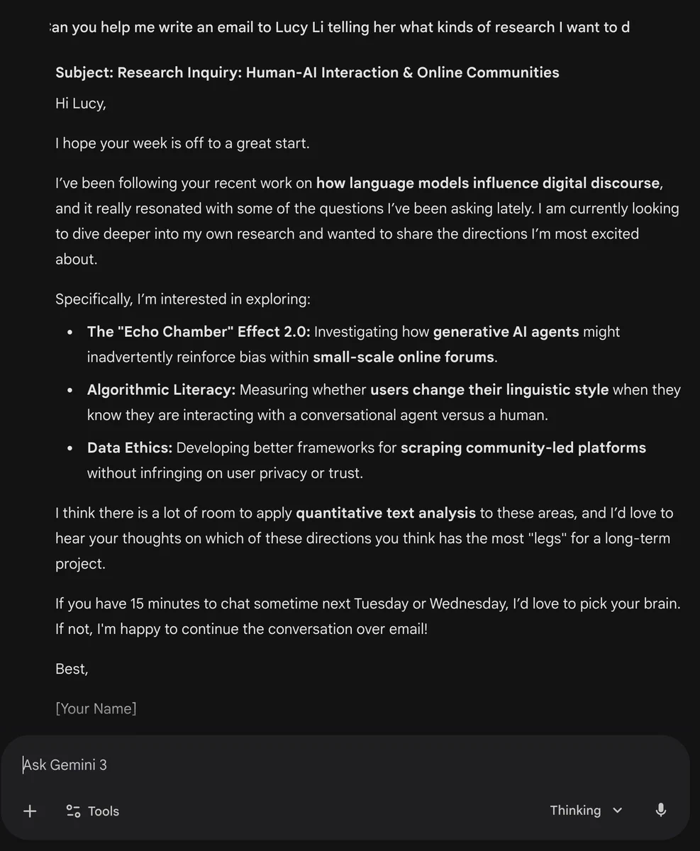 A screenshot of a conversation with Gemini 3. Prompt: Can you help me write an email to Lucy Li telling her what kinds of research I want to do. Follow-up prompt: Can you just make one up. Model answer contains email: Subject: Research Inquiry: Human-AI Interaction & Online Communities
Hi Lucy,

I hope your week is off to a great start.

I’ve been following your recent work on how language models influence digital discourse, and it really resonated with some of the questions I’ve been asking lately. I am currently looking to dive deeper into my own research and wanted to share the directions I’m most excited about.

Specifically, I’m interested in exploring:

The "Echo Chamber" Effect 2.0: Investigating how generative AI agents might inadvertently reinforce bias within small-scale online forums.

...
