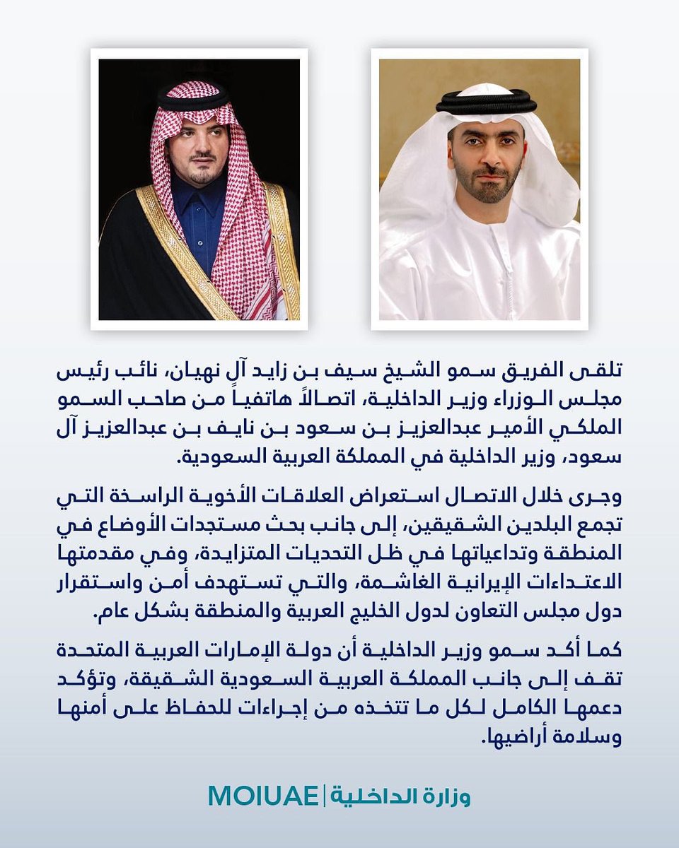 الفريق سمو الشيخ سيف بن زايد آل نهيان، نائب رئيس مجلس الوزراء وزير الداخلية، تلقى اتصالاً هاتفياً من صاحب السمو الملكي الأمير عبدالعزيز بن سعود بن نايف بن عبدالعزيز آل سعود، وزير الداخلية في المملكة العربية السعودية.

وجرى خلال الاتصال استعراض العلاقات الأخوية الراسخة التي تجمع
