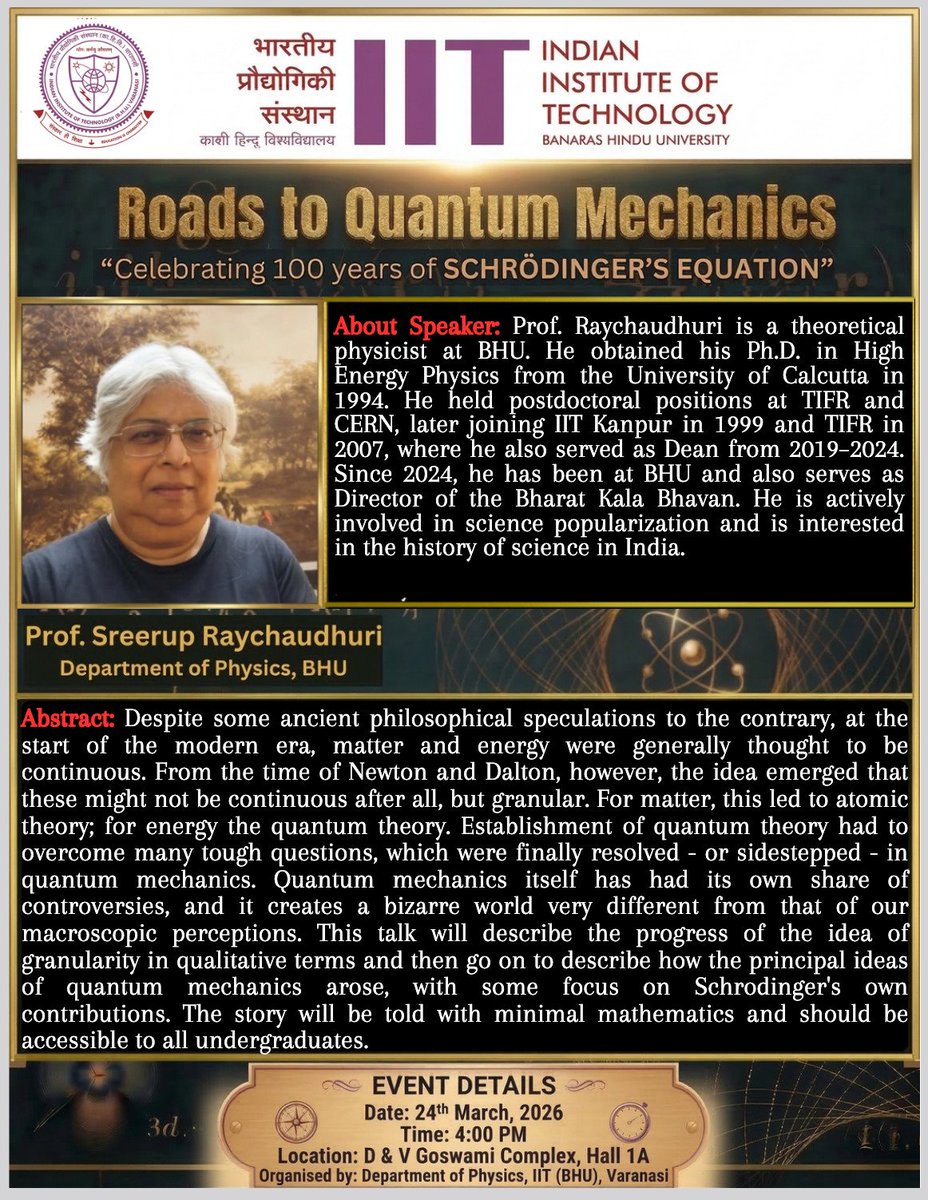 IITBHU_Varanasi's tweet photo. The Department of Physics at the IIT (BHU), Varanasi, is proud to announce a special colloquium titled "Roads to Quantum Mechanics," commemorating the 100th anniversary of the Schrödinger Equation. This milestone event will feature a exploration of the journey from classical continuity to the granular reality of quantum theory. The talk aims to guide the audience through the evolution of how we perceive matter and energy.

We are honored to host Prof. Sreerup Raychaudhuri from the Department of Physics, BHU, and Director of the Bharat Kala Bhavan, as the distinguished speaker. A theoretical physicist with an extensive academic pedigree including positions at TIFR, CERN, and IIT Kanpur, Prof. Raychaudhuri brings a wealth of expertise in High Energy Physics and the history of science. His presentation will trace the qualitative progress of quantum ideas and highlight Schrödinger’s seminal contributions with minimal mathematics, ensuring the macroscopic perception is accessible to all undergraduate students and faculty members alike.

@bhupro 

#IITBHU #100years #QuantumMechanics