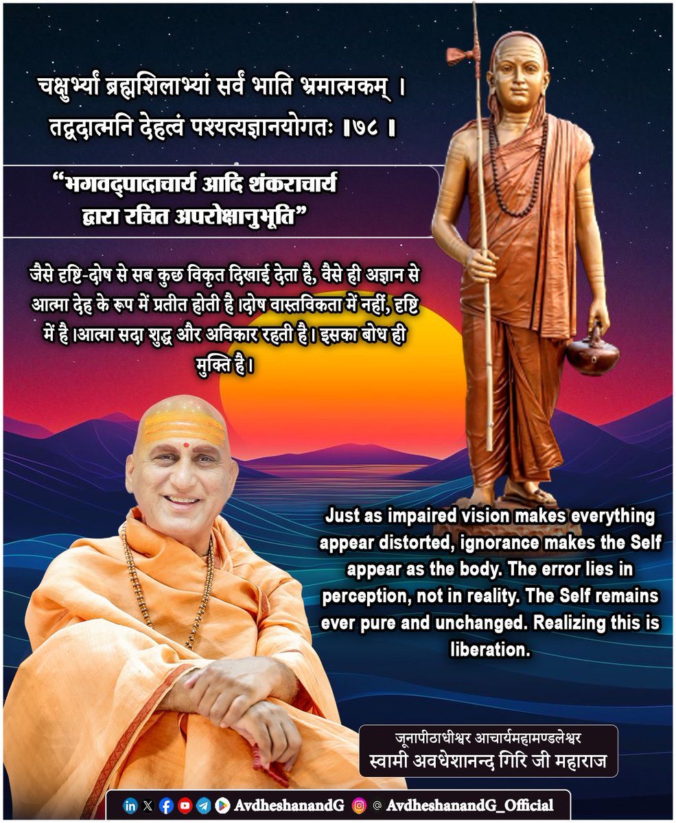 AvdheshanandG's tweet photo. “अपरोक्षानुभूति"
चक्षुर्भ्यां भ्रमशीलाभ्यां सर्वं भाति भ्रमात्मकम्।
तद्वदात्मनि देहत्वं पश्यत्यज्ञानयोगतः ।।७८।।
    (भगवद्पादाचार्य आदि शंकराचार्य द्वारा रचित अपरोक्षानुभूति)

यह श्लोक अद्वैत वेदान्त के मूल सिद्धान्त अविद्या और अध्यास का अत्यन्त सूक्ष्म निरूपण करता है। जब नेत्र ही भ्रमग्रस्त हों, तब समस्त दृश्य जगत् विकृत और असत्य प्रतीत होता है। दोष वस्तु में नहीं, दृष्टि में होता है; परन्तु अज्ञानी उस विकृति को ही सत्य मान लेता है।

इसी प्रकार, जब बुद्धि अविद्या से आच्छन्न होती है, तब आत्मा जो नित्य, शुद्ध, बुद्ध, मुक्त चैतन्य है, देह के रूप में प्रतीत होती है। देह का धर्म आत्मा पर आरोपित कर दिया जाता है, और आत्मा का प्रकाश देह में सीमित मान लिया जाता है। यही देहात्मबुद्धि है, यही संसार-बन्धन का मूल है। शाङ्कर-वेदान्त में अध्यास का तात्पर्य है कि अधिष्ठान पर परधर्म का आरोप।
जैसे भ्रमित नेत्रों से देखी हुई वस्तु वास्तविक स्वरूप से भिन्न प्रतीत होती है, वैसे ही अज्ञान से आच्छन्न चित्त आत्मा को देह मान लेता है।

श्रुति उद्घोष करती है - “असङ्गो ह्ययं पुरुषः” आत्मा असंग है, किसी उपाधि से बँधी नहीं। ”नेति नेति” वह समस्त नाम-रूप से परे है। ”अयमात्मा ब्रह्म” यह आत्मा ही ब्रह्म है। यदि आत्मा वास्तव में देह होती, तो वह परिवर्तनशील और दोषयुक्त होती; परन्तु श्रुति उसे अविकार और निरुपाधिक घोषित करती है।

श्रीमद्भगवद्गीता में भगवान् कहते हैं कि 
“अव्यक्तोऽयमचिन्त्योऽयमविकार्योऽयमुच्यते।” आत्मा अविकार है। देह चलती है, मन चञ्चल है, बुद्धि निर्णय करती है पर आत्मा इन सबकी साक्षी है। जैसे भ्रमित नेत्रों से जगत् विकृत प्रतीत होता है, वैसे ही अज्ञानयुक्त बुद्धि से आत्मा देहवत् प्रतीत होती है।

ब्रह्मसूत्रों का समन्वित अभिप्राय यही है कि ब्रह्म जो आत्मा का ही स्वरूप है; एकमेव सत्य है। देह, मन और जगत् नामरूपात्मक उपाधियाँ हैं। उपाधि के धर्म आत्मा को स्पर्श नहीं करते; वे केवल प्रतीत होते हैं।
ज्ञान होने पर यह स्पष्ट हो जाता है कि भ्रम दृष्टि में था, वस्तु में नहीं। जब साधक विवेकपूर्वक विचार करता है कि देह दृश्य है, मैं द्रष्टा हूँ। मन परिवर्तनशील है, मैं साक्षी हूँ। अनुभव आते-जाते हैं, पर मैं नित्य हूँ। तब देहत्व का आरोप क्षीण होने लगता है। भ्रम नेत्रों में था; अज्ञान बुद्धि में था, आत्मा सदा शुद्ध और अविकार थी।

यह श्लोक स्पष्ट करता है कि देहत्व आत्मा का वास्तविक स्वरूप नहीं, अपितु अज्ञानजन्य भ्रान्ति है। आत्मा सच्चिदानन्दरूप, अखण्ड और नित्य है।दृष्टि शुद्ध होते ही भ्रम मिट जाता है। ज्ञान उदित होते ही देहाभिमान निवृत्त हो जाता है।

अन्ततः, इस श्लोक का सार यही है कि मुक्ति का पथ वस्तु-परिवर्तन में नहीं, दृष्टि-परिवर्तन में है। जगत् को बदलना आवश्यक नहीं; दृष्टि को शुद्ध करना आवश्यक है। आत्मा को सिद्ध करना आवश्यक नहीं; आत्मा पर पड़े मिथ्या आवरण को हटाना आवश्यक है। ज्ञान का उदय होते ही यह स्पष्ट हो जाता है कि भ्रम नेत्रों में था, आत्मा में नहीं; अज्ञान बुद्धि में था, सत्य में नहीं। तब देहाभिमान स्वतः निवृत्त हो जाता है और शुद्ध आत्मतत्त्व का प्रकाश, जो सदा से विद्यमान था, स्वयं प्रकाशित हो उठता है।

इसीलिए यह श्लोक केवल दार्शनिक प्रतिपादन नहीं, बल्कि साधना का दिशासूचक दीप है। यह साधक को भीतर की ओर लौटने, द्रष्टा और दृश्य के विवेक को दृढ़ करने, अध्यास के मिथ्यात्व को समझने और आत्मा के असंग, अखण्ड, अविकार, ब्रह्मस्वरूप सत्य को प्रत्यक्ष करने की प्रेरणा देता है। दृष्टि शुद्ध हो जाए तो भ्रम मिट जाता है; ज्ञान उदित हो जाए तो देहत्व का आरोप समाप्त हो जाता है; और तब जो शेष रहता है, वही आत्मा है - नित्य, शुद्ध, बुद्ध, मुक्त, अद्वय, सच्चिदानन्दरूप ब्रह्म।

#अपरोक्षानुभूति #अद्वैत_वेदान्त 
#AdvaitVedanta #स्वाध्याय
#PrabhuShriKiLekhni 
#AvdheshanandG_Quotes