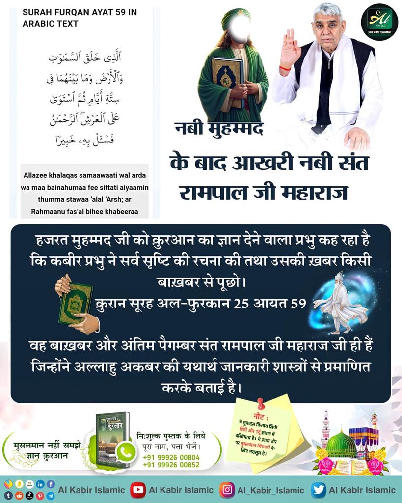 #AinSinQafसेmokshहै_रोजेसेनही
हजरत मुहम्मद जी की कुरआन का ज्ञान देने वाला प्रभु कह रहा है कि कबीर प्रभु सर्व सृष्टि की रचना की तथा उसकी खबर किसी बाखबर से पूछो।
कुरान सूरह अल-फुरकान 25 आयत 59 
वह बाखबर और अंतिम पैगंबर संत रामपाल जी महाराज जी ही है⤵️
Baakhabar Sant Rampal Ji