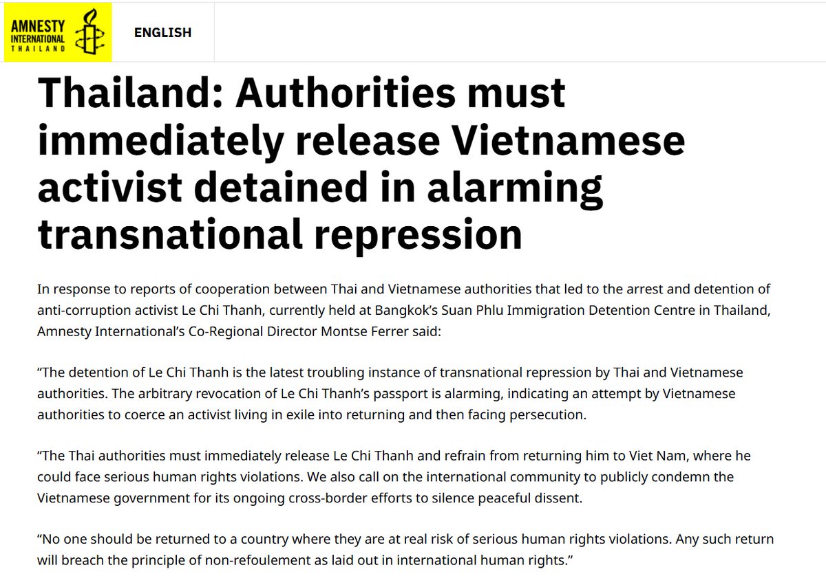 ThaiEnquirer's tweet photo. Human Rights Groups Demand Release of Vietnamese Activist Detained in Bangkok

Human Rights Watch and Amnesty International have called on Thai authorities to immediately release Vietnamese anti-corruption activist Le Chi Thanh and prevent his deportation to Vietnam, where he faces serious risks of arbitrary detention, torture, and an unfair trial.

Le Chi Thanh, 43, was arrested on March 6 at his home in Pathum Thani province after Vietnamese authorities revoked his passport, which also contained his Thai visa. He is currently held at Bangkok’s Suan Phlu Immigration Detention Centre while appealing the revocation.

Amnesty’s Montse Ferrer described the detention as “the latest troubling instance of transnational repression,” while Human Rights Watch Asia Director Elaine Pearson warned that returning Thanh to Vietnam would place him in “grave danger.” Both organizations highlighted Thailand’s legal obligations under domestic law and international human rights conventions, including the principle of non-refoulement, which forbids sending individuals to countries where they risk persecution or torture.

Le Chi Thanh, a former Vietnamese police officer, has long exposed police corruption via social media. He has previously been imprisoned, tortured, and sentenced under Vietnam’s penal code for criticizing authorities. Human rights groups note a growing pattern of cross-border repression targeting dissidents, including the forced return of exiled activists to Vietnam.

Link - https://t.co/s0wgtE4GER

#Thailand #Vietnam #TransnationalRepression