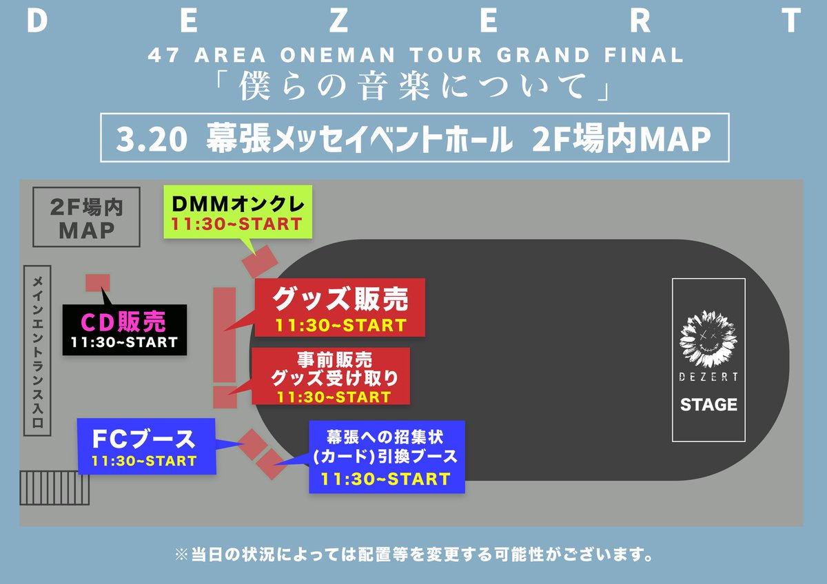 【#DEZERT幕張メッセ】

DEZERT 47 AREA ONEMAN TOUR
GRAND FINAL 「僕らの音楽について」

3月20日(金・祝) 幕張メッセイベントホール
OPEN 16:00 / START 17:00

当日の、2F場内MAPを公開📣

各ブース、混雑する可能性がございますので、ぜひお時間に余裕を持ってお越しください！