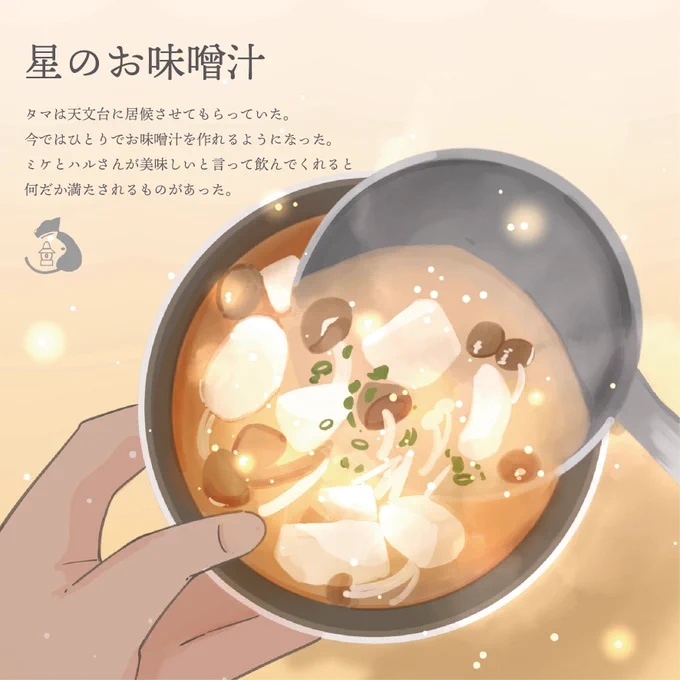 【星のお味噌汁】 【満月たまごの玉子サンド】 「星の味噌」「満月たまご」「銀河牛乳」不思議な名前の食材にタマは驚く。 タマは普段料理をしないからミケに教えてもらいながら、お味噌汁を作った。 「ミケは何を作ってるの?」 「玉子サンド。明日のお弁当だよ」 #三毛猫ランプ
