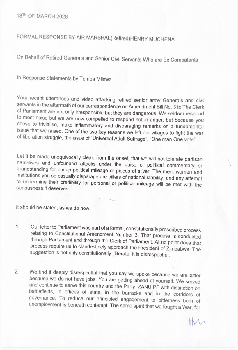 daddyhope's tweet photo. Retired military and senior civil service figures have issued a strongly worded statement, signed by retired Air Marshal Henry Muchena, warning former Norton legislator Temba Mliswa over his criticism of their involvement in the debate around Constitutional Amendment Bill No. 3.

In a document released to the media dated 18 March 2026, Air Marshal (Retired) Henry Muchena, writing on behalf of retired generals and ex-combatants, accused Mliswa of making “irresponsible” and “dangerous” remarks after he criticised their correspondence with Parliament on the proposed amendment.

The group said its submission to the Clerk of Parliament was part of a lawful and constitutionally prescribed process and rejected suggestions that they should have approached the President directly. They described such claims as “constitutionally illiterate” and “disrespectful.”

The retired officials also took issue with Mliswa’s assertion that they were motivated by bitterness or lack of employment, insisting they had served the country and ZANUPF “with distinction” and remained committed to national interests. 
They demanded that Mliswa clarify his remarks that they were “not clean,” warning that both they and “the nation” were listening.

The statement further questioned Mliswa’s authority to respond to them, asking whether he was speaking as a government, parliamentary or party spokesperson. It asserted that he was not a ZANUPF member in good standing and described him instead as an opposition activist.

In a series of numbered points, the group defended its role in political processes, saying ex-combatants had historically mobilised citizens and recruited members into the ruling party. They rejected any attempt to bar them from political participation and accused Mliswa of advancing the interests of individuals rather than those of Zimbabweans.

The retired officials also accused Mliswa of threatening them with treason charges over their submission to Parliament, cautioning him against repeating such claims. They warned that they would not tolerate what they described as threats and disparaging remarks, invoking their military background and long-standing service to the state.

The statement concluded with a broader warning against what it called political grandstanding on matters of national security and governance, urging critics to refrain from belittling issues they said were central to Zimbabwe’s stability.

The exchange comes amid heightened political tensions around Constitutional Amendment Bill No. 3, a controversial proposal that has drawn mixed reactions both within ZANUPF and across the opposition, as debates intensify over its implications for governance and constitutional order.

The Statement signed by retired Air Marshal Muchena👇🏿

18TH OF MARCH 2026

FORMAL RESPONSE BY AIR MARSHAL (Retired) HENRY MUCHENA

On Behalf of Retired Generals and Senior Civil Servants Who are Ex Combatants

In Response Statements by Temba Mliswa

Your recent utterances and video attacking retired senior army Generals and civil servants in the aftermath of our correspondence on Amendment Bill No. 3 to The Clerk of Parliament are not only irresponsible but they are dangerous. We seldom respond to most noise but we are now compelled to respond not in anger, but because you chose to trivialise, make inflammatory and disparaging remarks on a fundamental issue that we raised. One of the two key reasons we left our villages to fight the war of liberation struggle, the issue of “Universal Adult Suffrage”, “One man One vote”.

Let it be made unequivocally clear, from the onset, that we will not tolerate partisan narratives and unfounded attacks under the guise of political commentary or grandstanding for cheap political mileage or pieces of silver. The men, women and institutions you so casually disparage are pillars of national stability, and any attempt to undermine their credibility for personal or political mileage will be met with the seriousness it deserves.

It should be stated, as we do now:
1.Our letter to Parliament was part of a formal, constitutionally prescribed process relating to Constitutional Amendment Number 3. That process is conducted through Parliament and through the Clerk of Parliament. At no point does that process require us to clandestinely approach the President of Zimbabwe. The suggestion is not only constitutionally illiterate, it is disrespectful.

2.We find it deeply disrespectful that you say we spoke because we are bitter because we do not have jobs. You are getting ahead of yourself. We served and continue to serve this country and the Party ZANU PF with distinction on battlefields, in offices of state, in the barracks and in the corridors of governance. To reduce our principled engagement to bitterness born of unemployment is beneath contempt. The same spirit that we fought a War, for nothing in return, is the same spirit that lives in us. This should be a teachable moment for you.

https://t.co/DVpjtdOprn said we are not clean. We demand that you explain precisely what you mean by that. We are listening. So is the nation.

4.The forum to which we submitted our letter was the correct and proper one. It was a direct response to a public call by the Clerk of Parliament. We ask you plainly are you accusing us of leaking that communication? We signed that letter, delivered it, and received a return copy from Parliament. Our submission was thus lawful, transparent, and procedurally sound.

5.We demand to know who gave you the mandate to respond to us in the manner you are doing. What locus standi do you have?

•Are you the Parliament Spokesperson?
•Are you the Government Spokesperson?
•Are you the Party Spokesperson?

To the best of our knowledge you are not a Member of Parliament or ZANU PF member. In good standing, you are an opposition activist. Where do you get off addressing Retired Generals and Senior Civil Servants who gave their lives for the freedom you abuse now?

https://t.co/8dMgAthz5m seek to dissuade us from political involvement. We were the commissariat. We mobilised the citizenry. We recruited members into the very political party on whose behalf you now presume to speak.

7.We learn from your statements that you are advancing interests of certain individuals. The only interests that must stand supreme are the interests of the Zimbabwean people and not the interests of individuals or certain Zigangandas. It is the people’s interests and the people’s interests only.

https://t.co/VRpEzHSd5J have threatened us with charges of treason for making a formal written submission in terms of the Constitution, following a very public call by the Clerk of Parliament. We do not take that lightly, and we advise you not to repeat it ever.

9.We take the greatest exception to your tone and to your threats. We will not take that lying down. “When you shake the baobab, be certain you can withstand what falls from it.” We wore the uniform with pride, served the flag with honour. Once a soldier, always a soldier, loyal to the flag, faithful to the uniform and indebted to the people, for life.

10.Let this statement also serve as a stern warning to all those who belittle and mock the national issues that we seek to address. If you have nothing better to say please maintain your silence. Zimbabwe’s peace and security are not platforms for political grandstanding.

Stand guided.

Air Marshal (Retired) Henry Muchena

For and On Behalf of Retired Generals and Senior Civil Servants Who are Ex Combatants