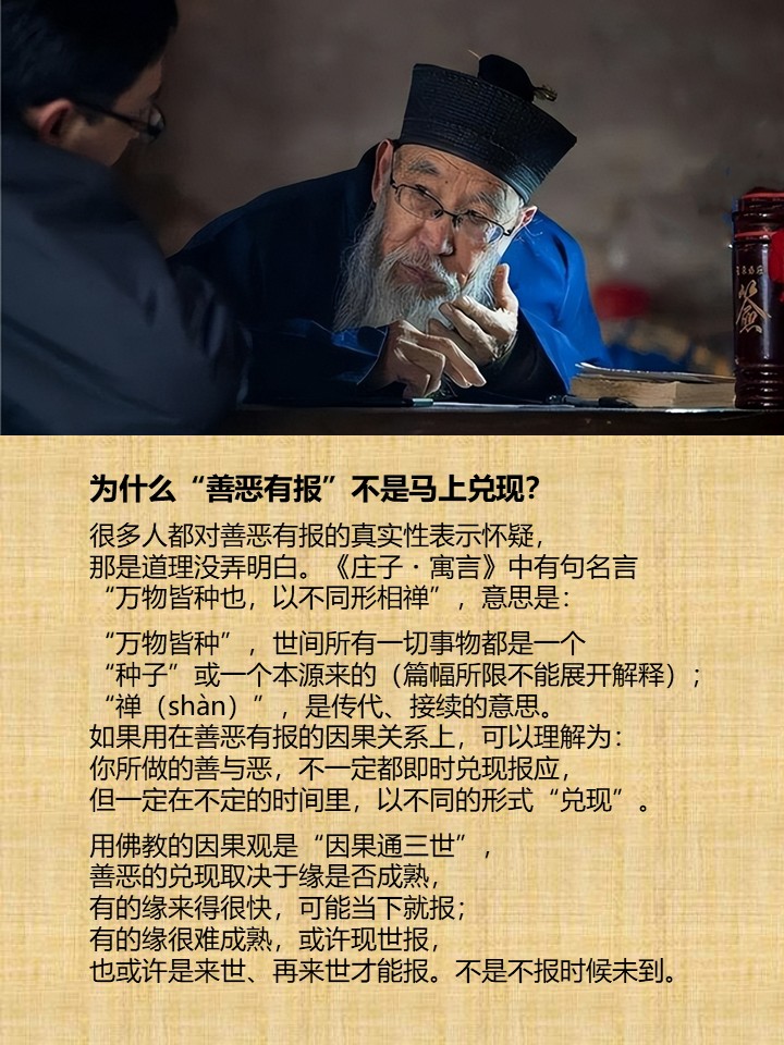 为什么“善恶有报”不是马上兑现？

很多人都对善恶有报的真实性表示怀疑，
那是道理没弄明白。《庄子・寓言》中有句名言
“万物皆种也，以不同形相禅”，意思是：

“万物皆种”，世间所有一切事物都是一个
“种子”或一个本源来的（篇幅所限不能展开解释）；
“禅（shàn）”，是传代、接续的意思。
如果用在善