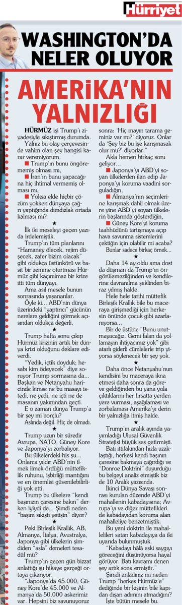 yunuspaksoy's tweet photo. AMERİKA’NIN YALNIZLIĞI

Hürmüz işi Trump’ı ziyadesiyle sıkıştırmış durumda.
 
Yalnız bu olay çerçevesinde vahim olan şey hangisi karar veremiyorum.
 
-Trump’ın bunu öngörememiş olması mı,
-İran’ın bunu yapacağına hiç ihtimal vermemiş olması mı
-Yoksa elde hiçbir çözüm yokken dünyaya çağrı yaptığında dımdızlak ortada kalması mı?
 
*
 
İlk iki meseleyi geçen yazıda irdelemiştik.
 
Trump’ın tüm planlarını “Hamaney ölecek, rejim düşecek, zafer bizim olacak” gibi oldukça üstünkörü ve basit bir zemine oturtması Hürmüz gibi kaçınılmaz bir krize itti tüm dünyayı.
 
Ama asıl mesele bunun sonrasında yaşananlar.
 
Öyle ki… ABD’nin dünya üzerindeki “yaptırıcı” gücünün nerelere geldiğini görmek açısından oldukça değerli.
 
*
 
Trump hafta sonu çıkıp Hürmüz krizinin artık bir dünya krizi olduğunu deklare ediverdi.
 
“Yedik, içtik doyduk; hesabı kim ödeyecek” diye soruyor Trump sormasına da… Başkan ve Netanyahu haricinde kimse ne bu masayı istedi, ne yedi, ne içti ne de masanın yakınından geçti.
 
E o zaman dünya Trump’a bir şey mi borçlu?
 
Aslında değil. Hiç de olmadı. 
 
*
 
Trump uzun bir süredir Avrupa, NATO, Güney Kore ve Japonya’yı zorbalıyor.
 
Bu ülkelerdeki his şu… Onlarca yıldır ABD’nin ilmek ilmek ördüğü müttefiklik ruhunu, iş birliği mantığını ve en önemlisi güvenilebilirliği yok etti.
 
Trump bu ülkelere “kendi başınızın çaresine bakın” derken iyiydi de… Şimdi neden “başım sıkıştı yetişin” diyor?
 
*
 
Peki Birleşik Krallık, AB, Almanya, İtalya, Avustralya, Japonya gibi ülkelerin şimdiden “asla” demeleri tesadüf mü?
 
Trump’ın geçen gün bizzat anlattığı şu hikaye gerçeği ortaya çıkarıyor.
 
“Japonya'da 45.000, Güney Kore'de 45.000 ve Almanya'da 50.000 askerimiz var. Hepsini biz savunuyoruz sonra: ‘Hiç mayın tarama geminiz var mı?’ diyoruz. Onlar da ‘Şey biz bu işe karışmasak olur mu?’ diyorlar.”
 
Akla hemen birkaç soru geliyor…
 
-Japonya’yı ABD’yi soyan ülkelerden ilan edip Japonya’yı koruma vaadini sorguladığın,
 
-Almanya’nın seçimlerine karışmak dahil olmak üzere yine ABD’yi soyan ülkelerin başlarında gösterdiğin,
 
-Güney Kore’yi koruma taahhüdünü tartışmaya açıp hava savunma sistemlerini çektiğin için olabilir mi acaba?
 
Bunlar sadece birkaç örnek…
 
*
 
Daha 14 ay oldu ama dost da düşman da Trump‘ın öngörülemezliğinden ve kendilerine davranılma şeklindenbiraz yılmış halde.
 
Hele hele tarihi müttefik Birleşik Krallık bile bu maceraya girişmediği için herkesin önünde çocuk gibi azarlanıyorsa…
 
Bir de üstüne “Bunu unutmayacağız. Gemi falan da yollamayın ihtiyacımız yok” gibi atarlı giderli cümlelerle trip yiyorsa söylenecek bir şey yok.
 
*
 
Daha önce Netanyahu’nun kendisini bu maceraya ikna etmesi daha sonra da göreve geldiğinden bu yana yola çıktıklarını her fırsatta yerden yere vurması, aşağılaması ve zorbalaması Amerika’yı derin bir yalnızlığa itmiş halde.
 
*
 
Trump’ın aralık ayında yayımladığı Ulusal Güvenlik Stratejisibüyük ses getirmişti.
 
Batı ittifakından hızla uzaklaştığı, herkesi kendi başının çaresine bakmaya çağırdığı ve “Donroe Doktrini” duyurduğu bu belgeyi analiz etmiştik biz de 10 Aralık yazısında.
 
İkinci Dünya Savaşı sonrası kurulan düzende ABD’yi mahallenin kabadayısına; Avrupa’yı ve diğer müttefikleri de kabadayıdan koruma alan mahalleliye benzetmiştik.
 
Bu yeni doktrin ile mahallelileri satan kabadayıya da iki uyarıda bulunmuştuk.
 
“Kabadayı hâlâ eski saygıyı göreceğini düşünüyorsa hayal görüyor. Batı kavramı denen şey artık sona ermiştir.”
 
Şimdi anladınız mı neden Trump “herkes Hürmüz’e” dediğinde bir kişinin bile kapıdan dışarı adımını atmadığını?
 
İşte bütün mesele bu.