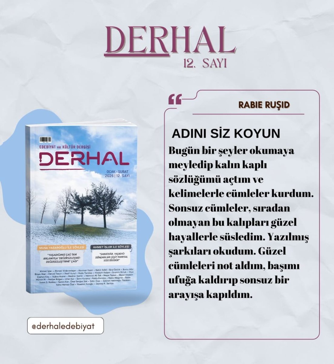 "Sonsuz cümleler, sıradan olmayan bu kalıpları güzel hayallerle süsledim." 
​Derhal Edebiyat 12. sayısında Rabie Ruşid, bizi kelimelerin dünyasında sonsuz bir arayışa davet ediyor. Bu yolculuğa ortak olmak için 12. sayımızı incelemeyi unutmayın. 
​#DerhalEdebiyat  #RabieRuşid
