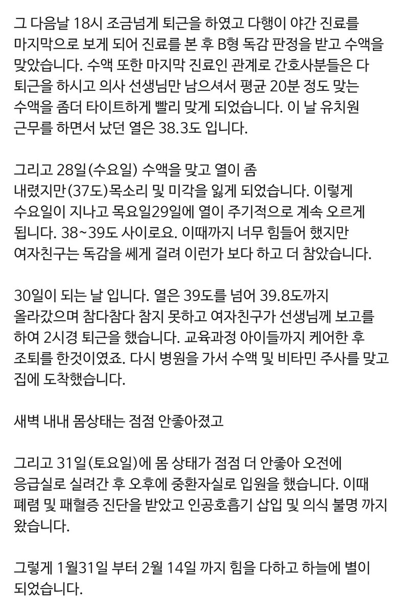 yuniverse_tag's tweet photo. +) 당사자 남자친구 입장 추가합니다.

별이 된 당사자의 남자친구 입니다.
많은 댓글이 달리고 진실과 다른 내용이 있어 정확한 내용 댓글 달아드립니다.
저도 지인을 통해 이 글을 접하게 되었으며 투명하고 솔직하게 이 글을 작성 하겠습니다. 제 여자친구는 누구보다도 아이들을 사랑하는 사람이였습니다. 또한 누구보다 겁도 많고, 눈치도 많이 보는 사람이였구요. 대학교를 졸업 하자마자 경력을 쌓기 위해 유치원에 취직을 하게 되었습니다. 그래서 첫 취직을 한 직장이 바로 여기 유치원입니다. 

정확하게 1월 24일(토요일) 새롭게 등원하는 5세 친구들의 학부모님들 OT수업으로 인하여 주말에도 출근 했습니다. 아침부터 점심까지 수업이 진행을 한 후, 저를 만나서 그날도 어김없이 밀린 유치원의 일을 하기 위해 근처 카페로 가게 되었습니다. 그리고 일을 어느정도 마친 후 집에 데려다 주는 길에 여자친구가 "나 몸이 너무 안좋아" 라고 말을 하던군요. 그래서 저는 주말에도 일을 하고 학부모님들을 상대하느라 많이 긴장했을 여자친구에게 "내일 컨디션 보고 만나자, 많이 힘들면 일 잠시 제쳐두고 좀 쉬어"라고 이야기 했습니다. 그리고 일요일 또한 만나 일을 진행하였구요.

그리고 1월 26일(월요일)에 하루종일 감기기운이 있다고 저한테 연락을 했습니다. 그래서 저는 주저없이 "오늘 선생님들 눈치 보지 말고 바로 칼퇴근 해서 병원에 가봐" 라고 말했습니다. 원래 대부분의 유치원들이 18시 정도면 퇴근을 하지만 유치원 특성상 그렇게 바로 퇴근을 할 수 있는 유치원들은 없는 것으로 알고 있습니다. 제 여자친구 또한 18시 30분에 눈치를 보며 퇴근을 하였고, 택시를 타고 얼른 병원으로 갔지만 야간 진료가 마감이 되어 그 날은 병원에 가서 진료를 받지 못했습니다.
그래서 집에 있는 타이레놀 및 감기약으로 대체하여 약을 복용 하였습니다.

그 다음날 18시 조금넘게 퇴근을 하였고 다행이 야간 진료를 마지막으로 보게 되어 진료를 본 후 B형 독감 판정을 받고 수액을 맞았습니다. 수액 또한 마지막 진료인 관계로 간호사분들은 다 퇴근을 하시고 의사 선생님만 남으셔서 평균 20분 정도 맞는 수액을 좀더 타이트하게 빨리 맞게 되었습니다. 이 날 유치원 근무를 하면서 났던 열은 38.3도 입니다.

그리고 28일(수요일) 수액을 맞고 열이 좀 내렸지만(37도)목소리 및 미각을 잃게 되었습니다. 이렇게 수요일이 지나고 목요일29일에 열이 주기적으로 계속 오르게 됩니다. 38~39도 사이로요. 이때까지 너무 힘들어 했지만 여자친구는 독감을 쎄게 걸려 이런가 보다 하고 더 참았습니다. 

30일이 되는 날 입니다. 열은 39도를 넘어 39.8도까지 올라갔으며 참다참다 참지 못하고 여자친구가 선생님께 보고를 하여 2시경 퇴근을 했습니다. 교육과정 아이들까지 케어한 후 조퇴를 한것이였죠. 다시 병원을 가서 수액 및 비타민 주사를 맞고 집에 도착했습니다.

새벽 내내 몸상태는 점점 안좋아졌고

그리고 31일(토요일)에 몸 상태가 점점 더 안좋아 오전에 응급실로 실려간 후 오후에 중환자실로 입원을 했습니다. 이때 폐렴 및 패혈증 진단을 받았고 인공호흡기 삽입 및 의식 불명 까지 왔습니다.

그렇게 1월31일 부터 2월 14일 까지 힘을 다하고 하늘에 별이 되었습니다.

저는 이렇게 생각합니다. 당연히 제 여자친구 또한 아프면 쉰다고 말하고, 억지로 라도 퇴근을 했어야 했는데 그러지 못한 여자친구 잘못도 있겠죠. 
하지만 상싱적으로 유치원 이라는 곳은 성인뿐만이 아니라 성인보다 면역력이 약한 어린 아이들을 가르치고, 보호하는 곳인데 독감에 걸려 고열이 나는 상황속에서도 출근을 하지 말라라고 말 한마디 안했던 책임자도 잘못이 있는 것 아닌가 싶습니다. 
학부모님들에게는 담임 선생님께서 독감에 걸렸다 라고 고지 또한 하지 않은 상황이고 유가족 분들에게 사과 한마디 안했습니다. 이 일을 어떻게 해야할지 그런 이야기만 한다고 들었구요. 위에 같이 근무 하신 선생님이 있다고 글을 봤습니다. 어떤 선생님이신지는 잘 모르겠습니다만 나이도, 경력도 제일 막내인 사람이 아프다고 쉬겠다고 잘 말할 수 있는 사람도 없고, 힘들 것 같다고 생각합니다. 더군다나 상황적인 부분에서도 말이죠.

건강, 목숨보다 소중한 것은 없다고 생각합니다. 누군가의 소중한 자식, 누군가의 소중한 선생님, 누군가의 소중한 사람입니다.
방어하기 보다는 지켜주고, 이해,공감하려는 마음이 우선이라고 생각합니다.