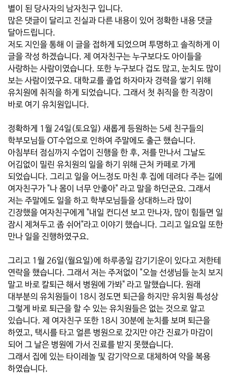 yuniverse_tag's tweet photo. +) 당사자 남자친구 입장 추가합니다.

별이 된 당사자의 남자친구 입니다.
많은 댓글이 달리고 진실과 다른 내용이 있어 정확한 내용 댓글 달아드립니다.
저도 지인을 통해 이 글을 접하게 되었으며 투명하고 솔직하게 이 글을 작성 하겠습니다. 제 여자친구는 누구보다도 아이들을 사랑하는 사람이였습니다. 또한 누구보다 겁도 많고, 눈치도 많이 보는 사람이였구요. 대학교를 졸업 하자마자 경력을 쌓기 위해 유치원에 취직을 하게 되었습니다. 그래서 첫 취직을 한 직장이 바로 여기 유치원입니다. 

정확하게 1월 24일(토요일) 새롭게 등원하는 5세 친구들의 학부모님들 OT수업으로 인하여 주말에도 출근 했습니다. 아침부터 점심까지 수업이 진행을 한 후, 저를 만나서 그날도 어김없이 밀린 유치원의 일을 하기 위해 근처 카페로 가게 되었습니다. 그리고 일을 어느정도 마친 후 집에 데려다 주는 길에 여자친구가 "나 몸이 너무 안좋아" 라고 말을 하던군요. 그래서 저는 주말에도 일을 하고 학부모님들을 상대하느라 많이 긴장했을 여자친구에게 "내일 컨디션 보고 만나자, 많이 힘들면 일 잠시 제쳐두고 좀 쉬어"라고 이야기 했습니다. 그리고 일요일 또한 만나 일을 진행하였구요.

그리고 1월 26일(월요일)에 하루종일 감기기운이 있다고 저한테 연락을 했습니다. 그래서 저는 주저없이 "오늘 선생님들 눈치 보지 말고 바로 칼퇴근 해서 병원에 가봐" 라고 말했습니다. 원래 대부분의 유치원들이 18시 정도면 퇴근을 하지만 유치원 특성상 그렇게 바로 퇴근을 할 수 있는 유치원들은 없는 것으로 알고 있습니다. 제 여자친구 또한 18시 30분에 눈치를 보며 퇴근을 하였고, 택시를 타고 얼른 병원으로 갔지만 야간 진료가 마감이 되어 그 날은 병원에 가서 진료를 받지 못했습니다.
그래서 집에 있는 타이레놀 및 감기약으로 대체하여 약을 복용 하였습니다.

그 다음날 18시 조금넘게 퇴근을 하였고 다행이 야간 진료를 마지막으로 보게 되어 진료를 본 후 B형 독감 판정을 받고 수액을 맞았습니다. 수액 또한 마지막 진료인 관계로 간호사분들은 다 퇴근을 하시고 의사 선생님만 남으셔서 평균 20분 정도 맞는 수액을 좀더 타이트하게 빨리 맞게 되었습니다. 이 날 유치원 근무를 하면서 났던 열은 38.3도 입니다.

그리고 28일(수요일) 수액을 맞고 열이 좀 내렸지만(37도)목소리 및 미각을 잃게 되었습니다. 이렇게 수요일이 지나고 목요일29일에 열이 주기적으로 계속 오르게 됩니다. 38~39도 사이로요. 이때까지 너무 힘들어 했지만 여자친구는 독감을 쎄게 걸려 이런가 보다 하고 더 참았습니다. 

30일이 되는 날 입니다. 열은 39도를 넘어 39.8도까지 올라갔으며 참다참다 참지 못하고 여자친구가 선생님께 보고를 하여 2시경 퇴근을 했습니다. 교육과정 아이들까지 케어한 후 조퇴를 한것이였죠. 다시 병원을 가서 수액 및 비타민 주사를 맞고 집에 도착했습니다.

새벽 내내 몸상태는 점점 안좋아졌고

그리고 31일(토요일)에 몸 상태가 점점 더 안좋아 오전에 응급실로 실려간 후 오후에 중환자실로 입원을 했습니다. 이때 폐렴 및 패혈증 진단을 받았고 인공호흡기 삽입 및 의식 불명 까지 왔습니다.

그렇게 1월31일 부터 2월 14일 까지 힘을 다하고 하늘에 별이 되었습니다.

저는 이렇게 생각합니다. 당연히 제 여자친구 또한 아프면 쉰다고 말하고, 억지로 라도 퇴근을 했어야 했는데 그러지 못한 여자친구 잘못도 있겠죠. 
하지만 상싱적으로 유치원 이라는 곳은 성인뿐만이 아니라 성인보다 면역력이 약한 어린 아이들을 가르치고, 보호하는 곳인데 독감에 걸려 고열이 나는 상황속에서도 출근을 하지 말라라고 말 한마디 안했던 책임자도 잘못이 있는 것 아닌가 싶습니다. 
학부모님들에게는 담임 선생님께서 독감에 걸렸다 라고 고지 또한 하지 않은 상황이고 유가족 분들에게 사과 한마디 안했습니다. 이 일을 어떻게 해야할지 그런 이야기만 한다고 들었구요. 위에 같이 근무 하신 선생님이 있다고 글을 봤습니다. 어떤 선생님이신지는 잘 모르겠습니다만 나이도, 경력도 제일 막내인 사람이 아프다고 쉬겠다고 잘 말할 수 있는 사람도 없고, 힘들 것 같다고 생각합니다. 더군다나 상황적인 부분에서도 말이죠.

건강, 목숨보다 소중한 것은 없다고 생각합니다. 누군가의 소중한 자식, 누군가의 소중한 선생님, 누군가의 소중한 사람입니다.
방어하기 보다는 지켜주고, 이해,공감하려는 마음이 우선이라고 생각합니다.