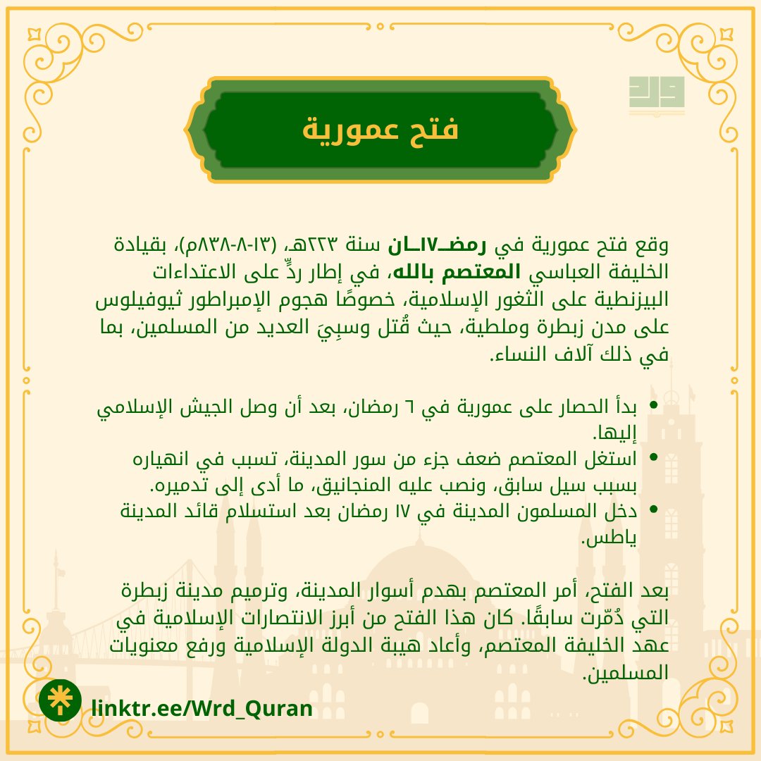 رمضـــ١٧ـــان: فتح عمورية
كان ردة فعل مباشرة على هجمات الإمبراطور البيزنطي ثيوفيلوس على الثغور الإسلامية، خاصةً تدميره لمدينتي ملطية وزبطرة، وأسره لآلاف المسلمين، من بينهم المرأة الهاشمية التي صرخت: "وامعتصماه"، فاستجاب لها الخليفة المعتصم بالله بقوله: "لبيك لبيك".