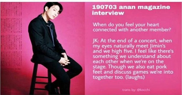 Q : Anything that makes you think the members are adorable?
Jk : Jimin. I can feel how much he loves the stage from the bottom of his heart,and I feel like we really connect in that way

Q : When do you feel your heart connected with another member?
Jk : At the end of a concert,+