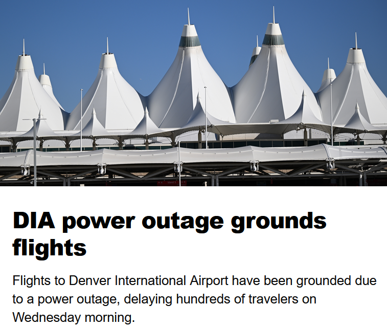 More power issues at <a href="/DENAirport/">Denver Int'l Airport</a> 

From the article: "DIA officials said in a social media post that the power outage began around 9:20 a.m. and that technicians were working as quickly as possible to solve the problem.

"Travelers’ posts on social media described a darkened