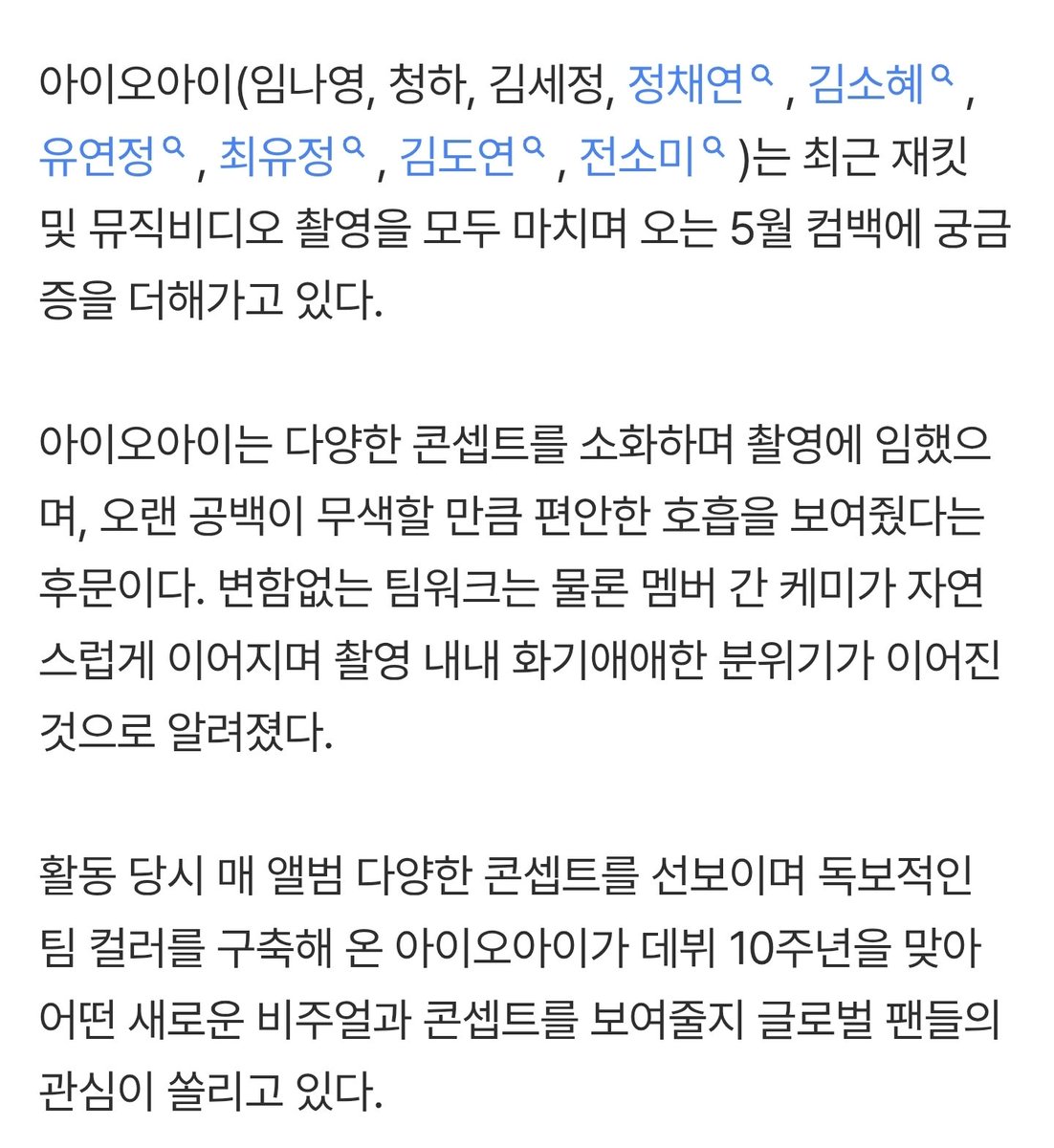 김세정→전소미, 아이오아이 완전체 재킷·뮤직비디오 촬영 완료 (출처 : 네이버 연예) naver.me/xoGgFbQl 

아이오아이는 다양한 콘셉트를 소화하며 촬영에 임했으며, 오랜 공백이 무색할 만큼 편안한 호흡을 보여줬다는 후문이다. 변함없는 팀워크는 물론 멤버 간 케미가 자연스럽게 이어지며