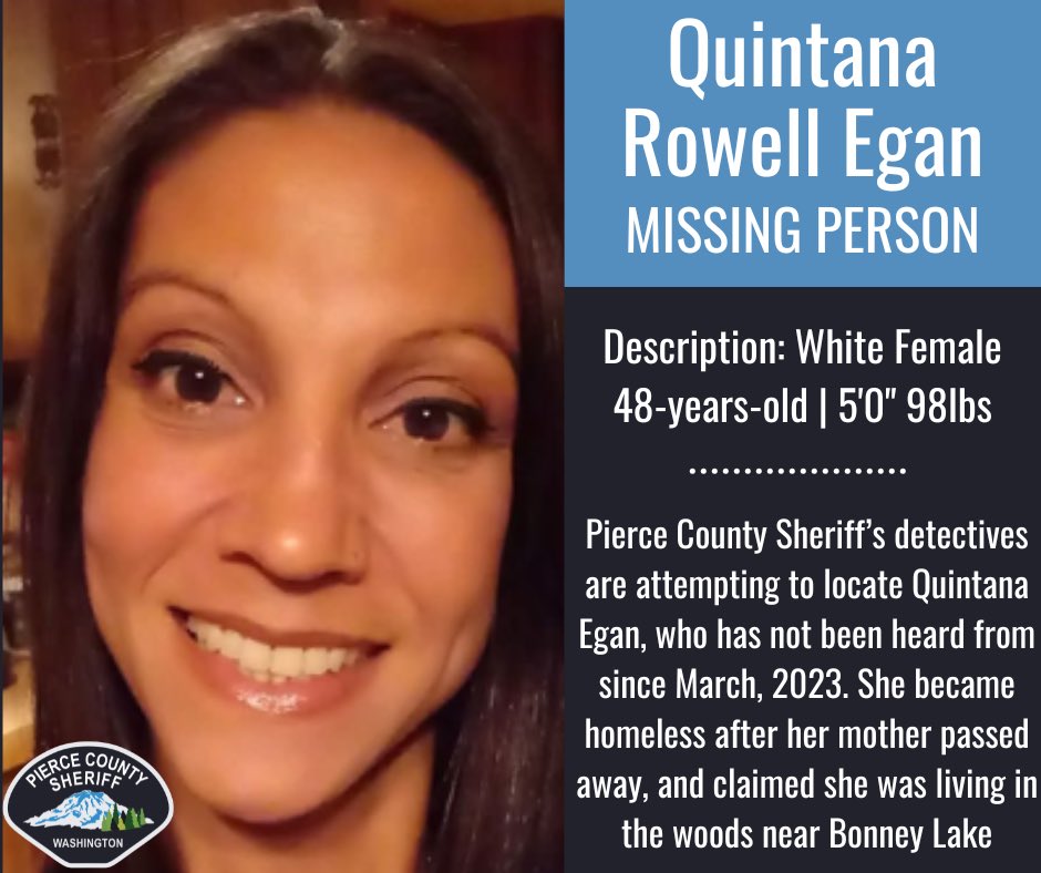 Missing Person Alert
 
Pierce County Sheriff’s detectives are asking for help in locating Quintana R. Egan, who has not been heard from by her family since March, 2023. Please call the Pierce County Sheriff's Office if you have seen her or know of her whereabouts.