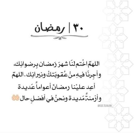 ٣٠ رمضان :::: 
كان الرسول صلوات ربي وسلامه عليه يودع 
شهر رمضان بقوله،  اللهم لا تجعله آخر العهد 
من صيامنا اياه، فإن جعلته فاجعلني مرحوما 
ولا تجعلني محروما،  الحمدلله 
على التمام، الحمدلله على الصيام والقيام،
 اللهم اجعلنا ممن صام الشهر إيمانا واحتسابا 
وادرك ليلة القدر وفاز