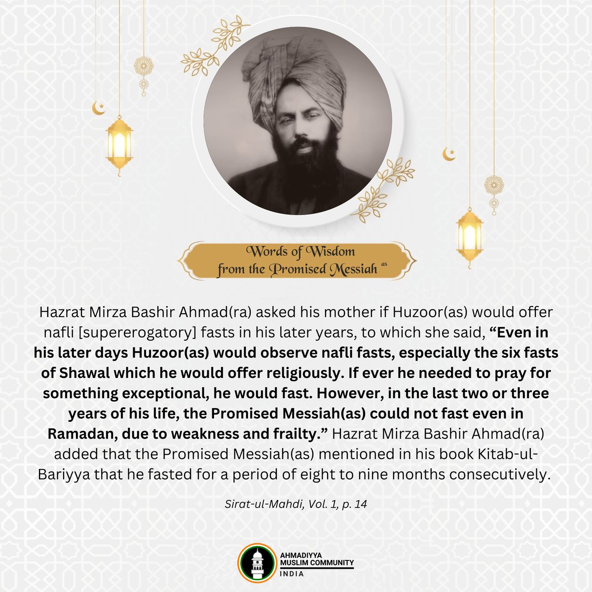 islaminind's tweet photo. Hazrat Mirza Bashir Ahmad(ra) asked his mother if Huzoor(as) would offer nafli [supererogatory] fasts in his later years, to which she said, "Even in his later days Huzoor(as) would observe nafli fasts, especially the six fasts of Shawal which he would offer religiously. If ever he needed to pray for something exceptional, he would fast. However, in the last two or three years of his life, the Promised Messiah(as) could not fast even in Ramadan, due to weakness and frailty." Hazrat Mirza Bashir Ahmad(ra) added that the Promised Messiah(as) mentioned in his book Kitab-ul-Bariyya that he fasted for a period of eight to nine months consecutively.

- Sirat-ul-Mahdi, Vol. 1, p. 14

#PromisedMessiah #WordsOfWisdom #Ramadan2026 #Ramadan