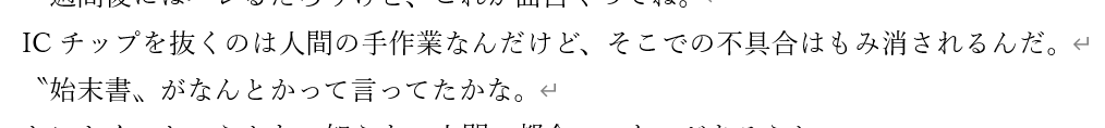 #公募勢の生存確認

本日の一文 
「ICチップを抜くのは人間の手作業なんだけど、そこでの不具合はもみ消されるんだ。
〝始末書〟がなんとかって言ってたかな」
 
進捗：一作品目最終改訂
 
孤独に悶える公募勢よ
締め切りまでは同志だ
Xの誘惑などに負けるものか