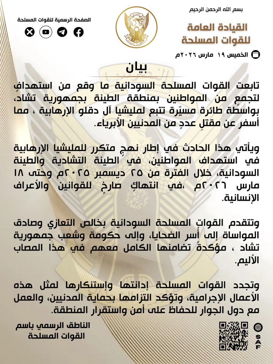 SudaneseAF's tweet photo. بسم الله الرحمن الرحيم

القيادة العامة للقوات المسلحة

بيان

الخميس ١٩ مارس ٢٠٢٦م 

تابعت القوات المسلحة السودانية ما وقع من استهداف لتجمعٍ من المواطنين بمنطقة الطينة بجمهورية تشاد، بواسطة طائرة مسيّرة تتبع لمليشيا آل دقلو الإرهابية ، مما أسفر عن مقتل عدد من المدنيين الأبرياء.

ويأتي هذا الحادث في إطار نهجٍ متكرر للمليشيا الإرهابية في استهداف المواطنين، في الطينة التشادية والطينة  السودانية، خلال الفترة من ٢٥ ديسمبر ٢٠٢٥م وحتى ١٨ مارس ٢٠٢٦م ، في انتهاكٍ صارخ للقوانين والأعراف الإنسانية.

وتتقدم القوات المسلحة السودانية بخالص التعازي وصادق المواساة إلى أسر الضحايا، وإلى حكومة وشعب جمهورية تشاد ، مؤكدة تضامنها الكامل معهم في هذا المصاب الأليم.

وتجدد القوات المسلحة إدانتها وإستنكارها لمثل هذه الأعمال الإجرامية، وتؤكد الت��امها بحماية المدنيين، والعمل مع دول الجوار للحفاظ على أمن واستقرار المنطقة.

الناطق الرسمي باسم القوات المسلحة

In the name of God, the Most Gracious, the Most Merciful

General Command of the Armed Forces

Statement

Thursday, March 19, 2026

The Sudanese Armed Forces have followed the incident involving the targeting of a gathering of civilians in the Tine area of the Republic of Chad, carried out by a drone belonging to the terrorist Dagalo clan militia, resulting in the killing of a number of innocent civilians.

This incident comes within the context of a systematic and repeated pattern by the terrorist militia of targeting civilians in both Chadian Tine and Sudanese Tine during the period from December 25, 2025, to March 18, 2026, in a blatant violation of humanitarian laws and norms.

The Sudanese Armed Forces extend their sincere condolences and deepest sympathies to the families of the victims, and to the government and people of the Republic of Chad, affirming their full solidarity with them in this painful tragedy.

The Armed Forces renew their condemnation and denunciation of such criminal acts and affirm their commitment to protecting civilians, as well as working with neighboring countries to maintain the security and stability of the region.

Official Spokesperson of the Armed Forces

#السودان  #القوات_المسلحة_السودانية
#الذكرى_ال٧٠_للاستقلال 
#غداً_نعود_حتماً_نعود
#حرب_الكرامة 
#RapidSupportIsTerroristMilitia