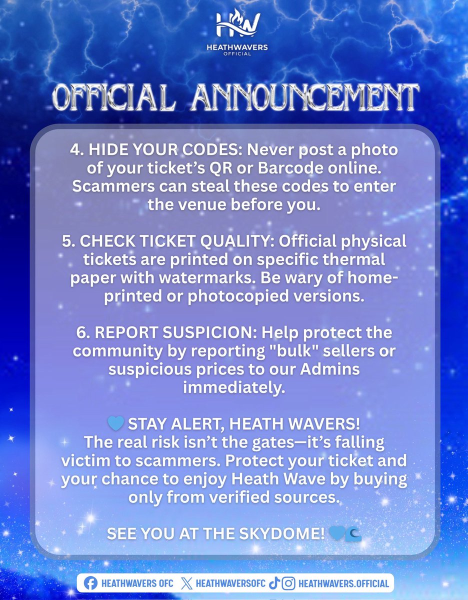 HeathWaversOFC's tweet photo. ⚠️ IMPORTANT ADVISORY FOR HEATH WAVERS: BEWARE OF TICKET SCAMS ⚠️

With HEATH WAVE: The Ultimate Fan Jam coming up soon, we’ve received reports of unauthorized ticket sales. To make sure every Heath Waver enjoys the event without getting scammed, please take note of the following security measures:

1. USE OFFICIAL CHANNELS ONLY: Secure your tickets exclusively through SM TICKETS (Online or SM Cinema/Store counters). No valid SM Ticket, No Entry.

2. AVOID UNAUTHORIZED RESELLERS: Stay away from "scalpers" or unknown social media sellers. Third-party tickets may be duplicated or invalid.

3. VERIFY BEFORE YOU PAY: If buying from others, transact ONLY with Verified Admins, known friends, or trusted fellow Heath Wavers with a proven track record.

4. HIDE YOUR CODES: Never post a photo of your ticket’s QR or Barcode online. Scammers can steal these codes to enter the venue before you.

5. CHECK TICKET QUALITY: Official physical tickets are printed on specific thermal paper with watermarks. Be wary of home-printed or photocopied versions.

6. REPORT SUSPICION: Help protect the community by reporting "bulk" sellers or suspicious prices to our Admins immediately.

💙 STAY ALERT, HEATH WAVERS!
The real risk isn’t the gates—it’s falling victim to scammers. Protect your ticket and your chance to enjoy Heath Wave by buying only from verified sources.

SEE YOU AT THE SKYDOME! 💙🌊