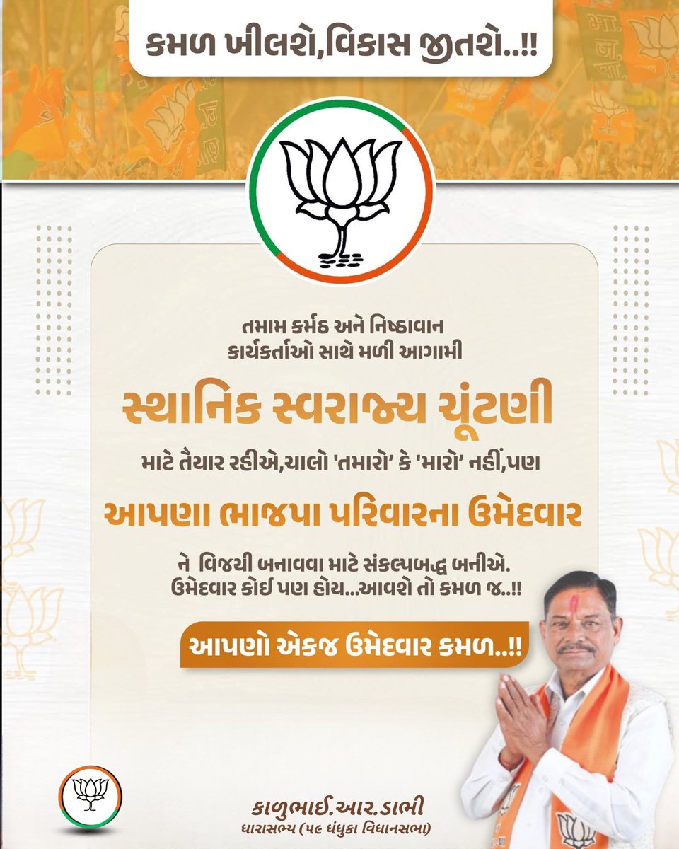 કમળ ખીલશે,વિકાસ જીતશે..!
તમામ કર્મઠ અને નિષ્ઠાવાન કાર્યકર્તાઓ સાથે મળી આગામી
સ્થાનિક સ્વરાજ્ય ચૂંટણી માટે તૈયાર રહીએ.
ચાલો 'તમારો’ કે 'મારો’ નહીં,પણ આપણા ભાજપા પરિવારના ઉમેદવાર ને વિજયી બનાવવા માટે સંકલ્પબદ્ધ બનીએ.
ઉમેદવાર કોઈ પણ હોય...આવશે તો કમળ જ..!!

આપણો એકજ ઉમેદવાર કમળ..!!