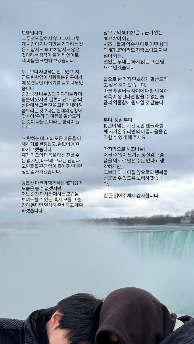 127CENTRAL's tweet photo. 260403 #DOYOUNG Instagram Story Update with #MARK 

This is Doyoung. 
Saying nothing at all and just waiting for time to pass feels uncharacteristic of me or NCT 127, so I thought about trying to express my feelings in my own words. 

He was a friend I loved more than anyone, and because he is still a friend I love without change, we listened to and talked with each other for a long time. 
There are conversations and feelings we shared here and there, but rather than bringing everything up in the current situation of the "present," where things have reached a conclusion, I think it would be better to talk about "our" feelings in a way that matches the current situation. 

I decided to understand all of beloved Mark's feelings and to support him endlessly. 
I can't convey Mark's feelings on behalf of him, but I would be truly thankful if you could listen to his long-standing sincerity and concerns without prejudice.

For the time being, you won't be able to see NCT 127 together with Mark, but if that moment comes when we can show an image of us together again, we will do our best to prepare and plan for it. 

The NCT 127 going forward will not be an NCT 127 that is missing someone. Rather, as we promised to Czennies, no matter what form we take, NCT 127 will remain a team that you can be proud of and is a source of pride, and one that never puts on dull performances.

Lastly, there is one thing I want to be firm about. 
If suspicion and speculation arise about the relationship between Mark and the members, I think we will be overwhelmed with an unbearable sadness and a sense of unfairness. 

Please, and I really ask this of you:
Allow us to cherish the special beauty we have protected together with our fans for over 10 years.

Lastly, to our Czennies!
I think we cannot forcibly comfort the sense of loss and sadness that you'll unavoidably feel, but we will work hard to gift you an even greater happiness in the future.

Thank you for reading this long message.

#도영 #마크 #NCT127 @NCTsmtown_127