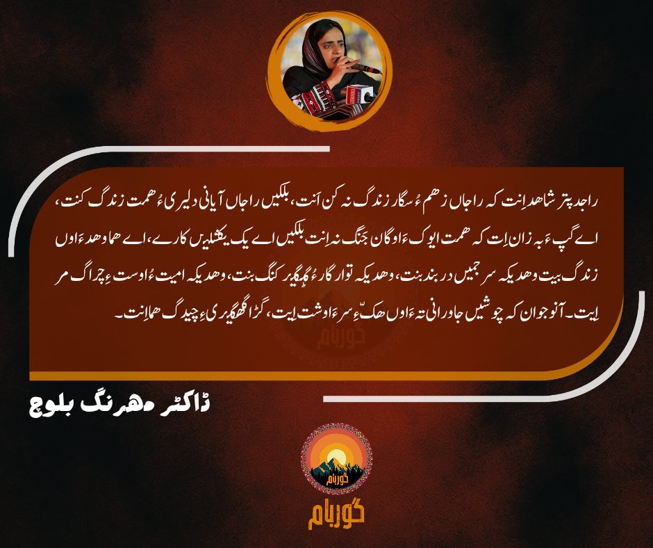 راجدپتر شاھد اِنت کہ راجاں زھم ءُ سگار زندگ نہ کن اَنت، بلکیں راجاں آیانی دلیری ءُ ھمت زندگ کنت،  اے گپ ءَ بہ زان اِت کہ ھمت ایوک ءَ اوگان جَنَگ نہ اِنت بلکیں اے یک یکشلیں کارے۔
ڈاکٹر مھرنگ بلوچ

#DrMahrangBaloch
#guarbaam
#گوربام