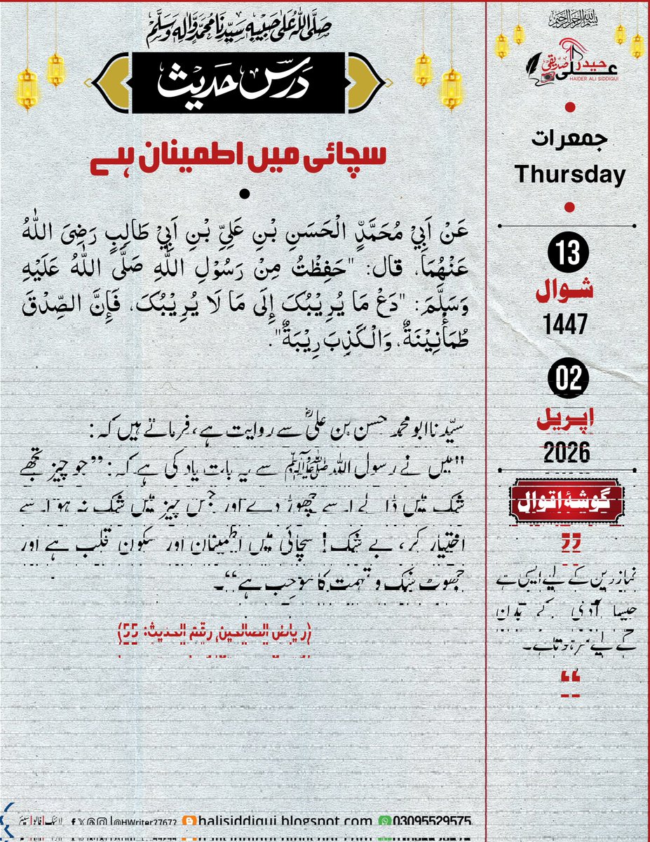 سچائی میں اطمینان ہے
سیّدنا ابومحمد حسن بن علیؓ سےروایت ہے، فرماتےہیں کہ:
"میں نےرسول اللہﷺ سےیہ بات یاد کی ہےکہ: ”جو چیز تجھےشک میں ڈالےاسےچھوڑدےاور جس چیز میں شک نہ ہو اسےاختیار کر،بے شک!سچائی میں اطمینان اور سکون قلب ہے اور جھوٹ شک و تہمت کامُوجِب ہے“۔
(ریاض الصالحین:حدیث 55)