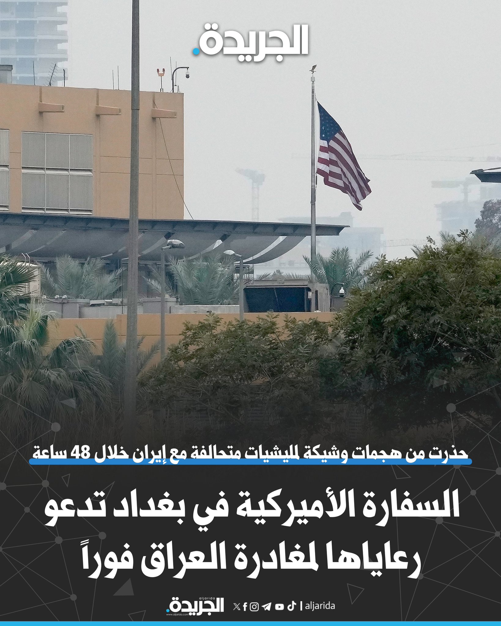 السفارة الأميركية في بغداد تدعو رعاياها لمغادرة العراق فوراً. حذرت من هجمات وشيكة لميليشيات متحالفة مع إيران خلال 48 ساعة في وسط العاصمة العراقية. دعت لعدم التوجه إلى السفارة أو قنصلية أربيل بسبب المخاطر الأمنية 