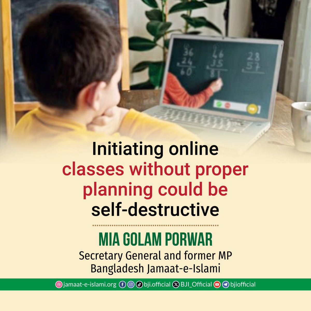 BJI_Official's tweet photo. Initiating online classes without proper planning could be self-destructive, alleges Mia Golam Porwar

Secretary General of Bangladesh Jamaat-e-Islami and former MP Mia Golam Porwar issued a statement today, April 2, expressing strong condemnation and protest against the government’s imprudent decision to conduct online classes three days a week in schools and colleges of all metropolitan cities.

In the statement, he said, “The decision taken at a coordination meeting held at the Secretariat on March 31 to introduce online classes three days a week in educational institutions in Dhaka and other metropolitan cities is highly undesirable and short-sighted. Using the excuse of an energy crisis, the government is imposing online classes on young students, which is part of a deep conspiracy to render the nation intellectually deficient.

He further stated, “An online-dependent education system exposes students to multiple forms of harm. Due to the high cost of internet access, many poor students become excluded from educational activities. Under the pretext of online classes, the increased use of smartphones puts young students at risk of device addiction and moral degradation. As classroom-based learning is disrupted, students’ regular study habits are severely affected. In such a situation, introducing an online-based education system amounts to knowingly destroying students’ academic lives.

He also said that the impact of online-based education on Bangladeshi students during the COVID-19 period was reflected in the ‘National Student Assessment 2022’ report. It showed that primary-level students failed to achieve grade-appropriate competencies in Bangla and mathematics. Even students from poorer and remote regions like Mymensingh lagged far behind those from relatively affluent areas. Surveys by organizations including UNICEF revealed that during the period of online classes, both dropout rates and child labor increased.

Mia Golam Porwar added that attempts to implement a new curriculum in 2023 without proper planning, the disruptions during the July movement, subsequent instability in educational institutions, and the lack of effective education reforms have meant that the damage inflicted on students and the education system during COVID-19 has yet to be overcome. 

In this context, when meaningful reforms are most needed, returning to online classes will not bring any benefit to students.
He further said that it is never acceptable to destroy students’ futures under the pretext of an energy crisis.

If there truly is an energy crisis, why is the burden being placed on young students while other sectors, including state luxuries, continue to operate? Targeting only educational institutions is essentially part of a broader conspiracy to weaken the intellectual foundation of the nation. The government must give the highest priority to the education sector and take effective and responsible measures. Otherwise, it will have to bear the responsibility. 

We call for the immediate withdrawal of this irrational decision and urge ensuring regular, in-person classes for all students.”