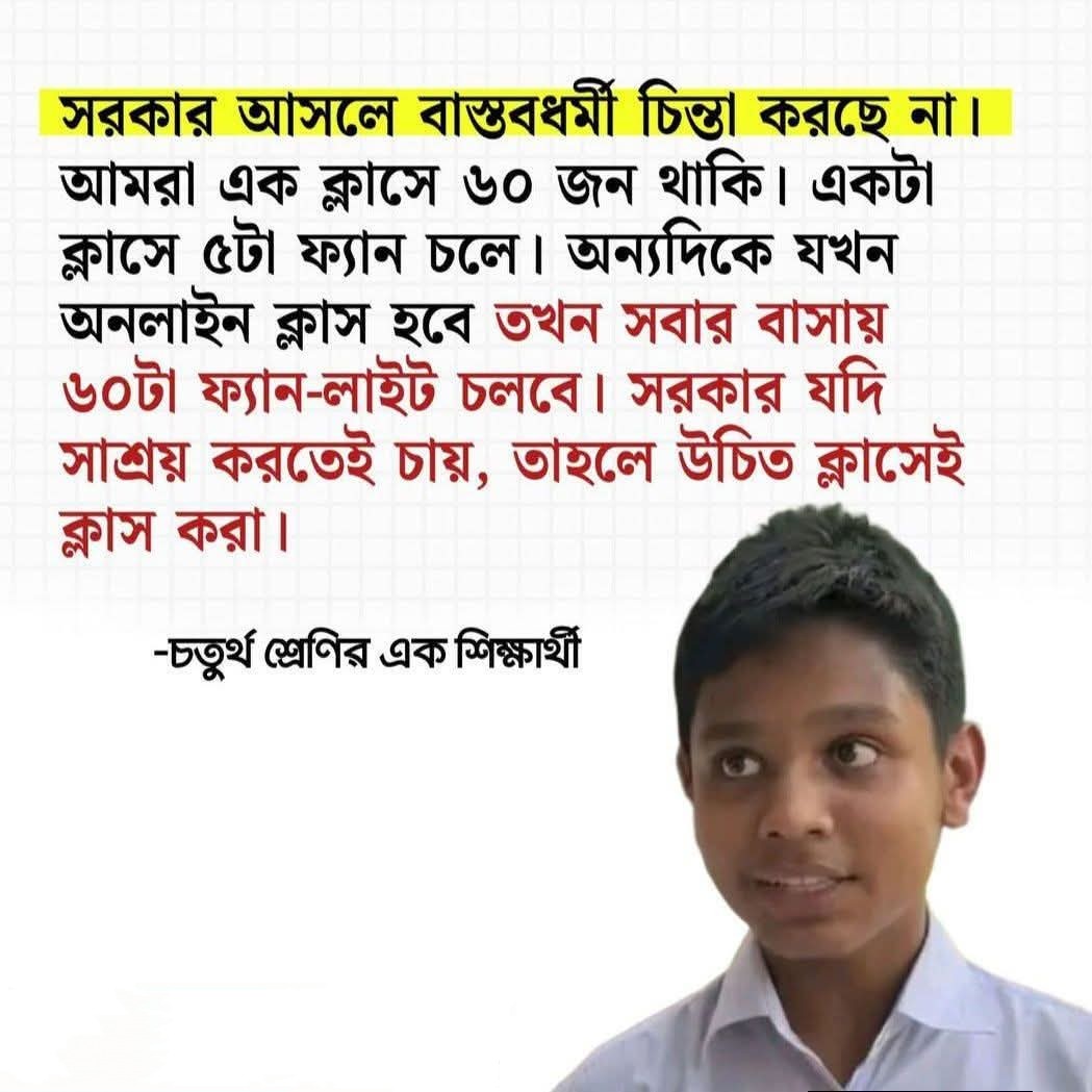 শেষে সে আবার সরকারের উদ্দেশ্যে বলেছে, সরকার চিন্তা করুক। সরকার গভীর ভাবে চিন্তা করুক। সরকার আসলে অনেক চিন্তা ই করে, কিন্তু আসলে বাস্তবধর্মী চিন্তা টা তাদের মধ্যে নাই! বাসায় ক্লাস হলে বেশি অপচয় হবে।ক্লাসে করলে এতো অপচয় হবেনা!