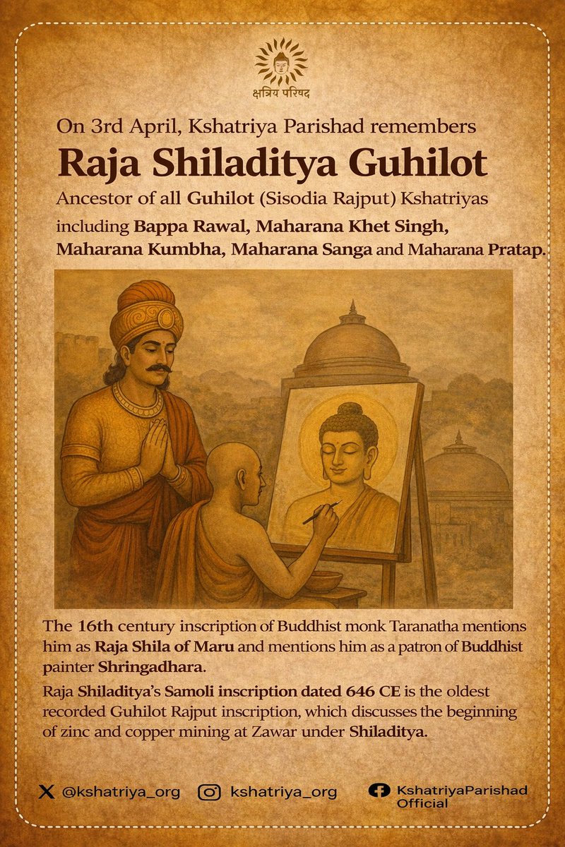 kshatriya_org's tweet photo. Kshatriya Parishad remembers Raja Shiladitya Guhilot, the 7th century Rajput ruler of Mewar & early ancestor of the Guhilot (Sisodia) dynasty. 
His legacy laid the foundation for several generations of Guhilot icons like Bappa Rawal, Jaitrasimha, Hamir,Kumbha,Sanga and Maharana Pratap, shaping the valorous traditions of Mewar.

मैत्रक राजा गुहा से गुहिलोत वंश शुरू हुआ, गुहा के पोते नागदित्य गुहिलोत ने वर्तमान उदयपुर के समीप नागडा गाँव बसाया और उसे राजधानी बनाई। नागदित्य गुहिलोत के बेटे राजा शिलादित्य गुहिलोत हुए। 
शिलादित्य का 646 ई का शिलालेख सामोली गाँव से मिला जिसमें इनके द्वारा ज़वार क्षेत्र में ज़िंक और कोपर माइनिंग शुरू करने का वर्णन है - इसी क्षेत्र में आज हिंदुस्तान ज़िंक भी काम कर रहा है।

16वी सदी के तिबती भिक्षु तारानाथ 7वी सदी के मारुदेश के राजा शिला का वर्णन करते हैं जो बौद्ध चित्रकार श्रृंगधर के संरक्षक थे।
शिलादित्य गुहिलोत बप्पा रावल, जैता, हमीर,  कुम्भा, सांगा, और महाराणा प्रताप के साथ साथ समस्त गुहिलोत वंश के पूर्वज थे। #Mewar #Udaipur #Guhilot