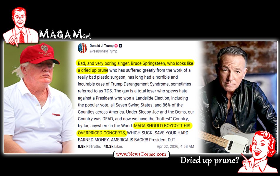 NewsCorpse's tweet image. In a frantically jealous rant, Trump lashes out at "dried up prune" and "total loser" Bruce Springsteen.

Good thing there isn't anything important going on, like a war in Iran or a crumbling economy here at home.