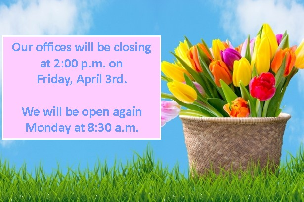 We will be closing at 2:00 p.m. on Friday, April 3rd so our staff can get a start on the holiday weekend.
We'll be back in the office Monday at 8:30 a.m.  Have a safe and happy holiday!!