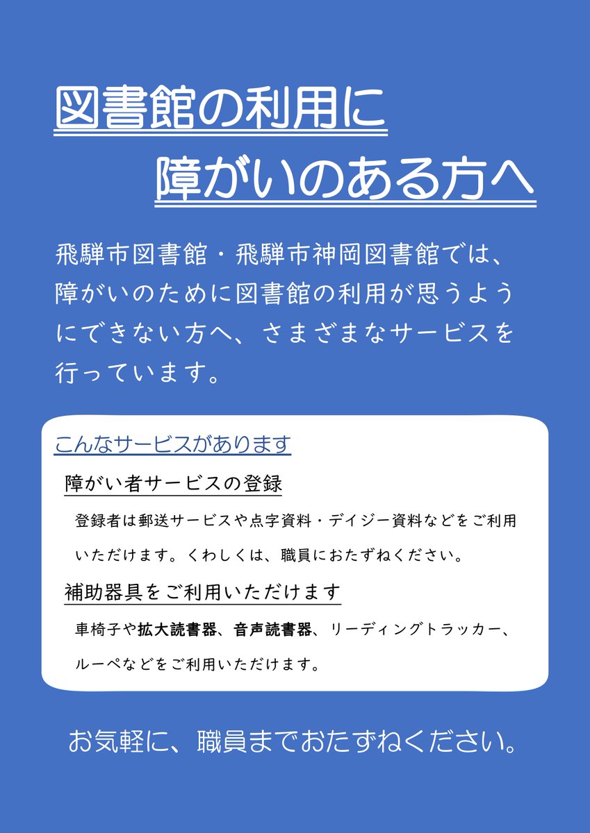 【図書館の利用に障がいのある方へ】

飛騨市図書館、飛騨市神岡図書館では、障がいのために図書館の利用が思うようにできない方へ、さまざまなサービスを行っています。障がいに応じて個別に対応します。お気軽におたずねください。