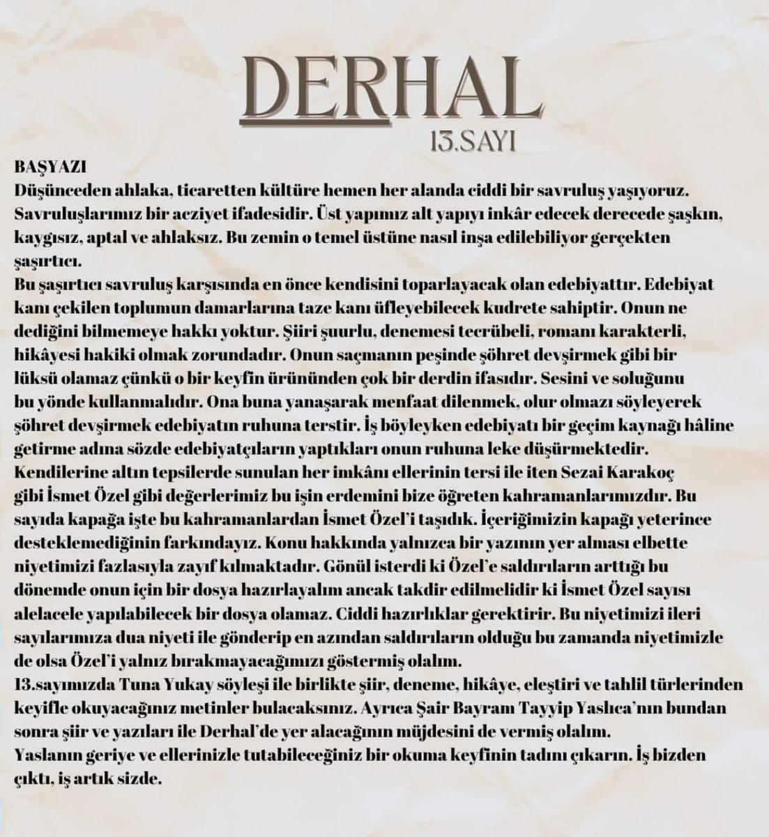 "Edebiyat, kanı çekilen toplumun damarlarına taze kanı üfleyebilecek kudrete sahiptir." 
​Derhal Edebiyat'ın 13. sayısında piyasa edebiyatına, menfaat ilişkilerine karşı edebiyatın haysiyetini savunuyoruz. Bu sayı bir niyet, bir duruş beyanıdır.